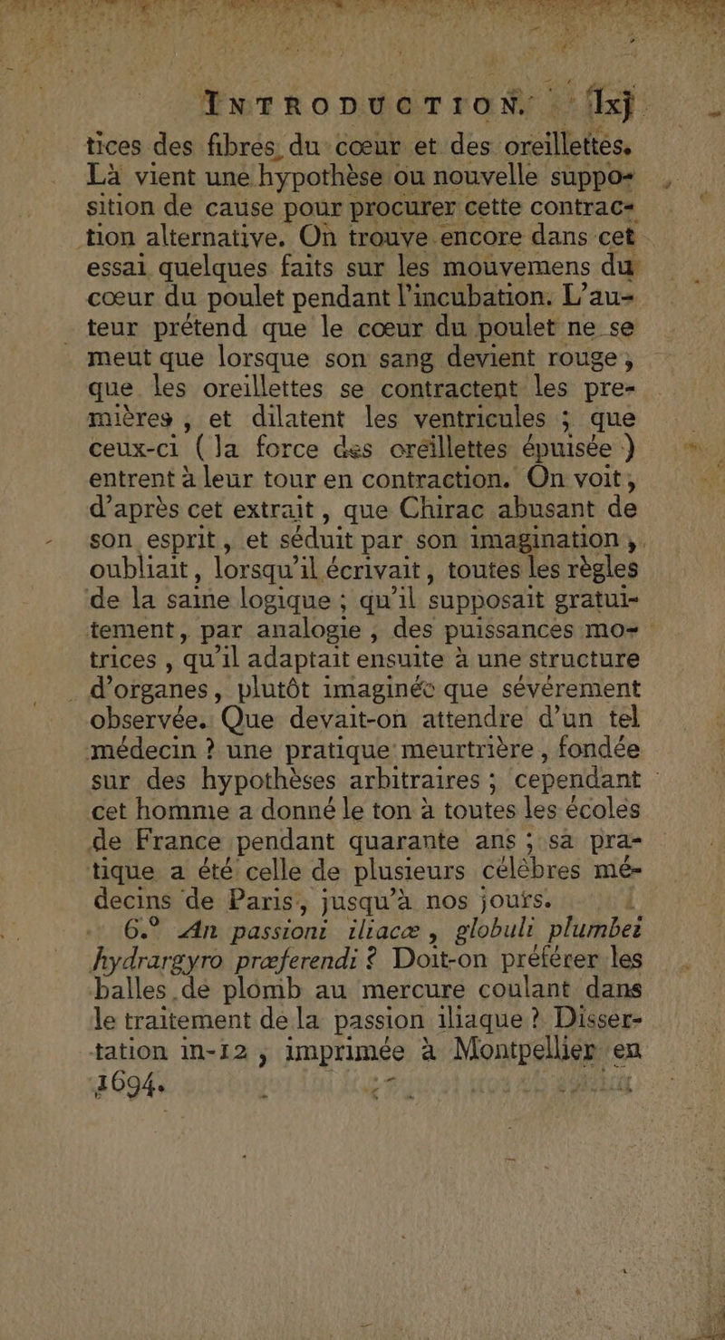 Turropuerron fhj tices des fibres du cœur et des oreillettes, Là vient une hypothèse « ou nouvelle suppo+ sition de cause pour procurer cette contrac= essai quelques faits sur les mouvemens du cœur du poulet pendant l’incubation. L’au- meut que lorsque son sang devient rouge, que les oreillettes se contractent les pre- mières , et dilatent les ventricules ; ; que ceux-ci (la force des oréillettes épuisée ) entrent à leur tour en contraction. On voit, d’après cet extrait, que Chirac abusant de son esprit, et séduit par son imagination. oubliait, lorsqu” il écrivait, toutes les règles trices , qu'il adaptait ensuite à une structure observée. Que devait-on attendre d’un tel cet homme a donné le ton à toutes les écoles decins de Paris, jusqu’à nos joufs. : 6.” An passiont iliacæ , globulr plumbeë balles de plomb au mercure coulant dans le traitement de la passion iliaque ? Disser- 1694 | 2: Le. LS