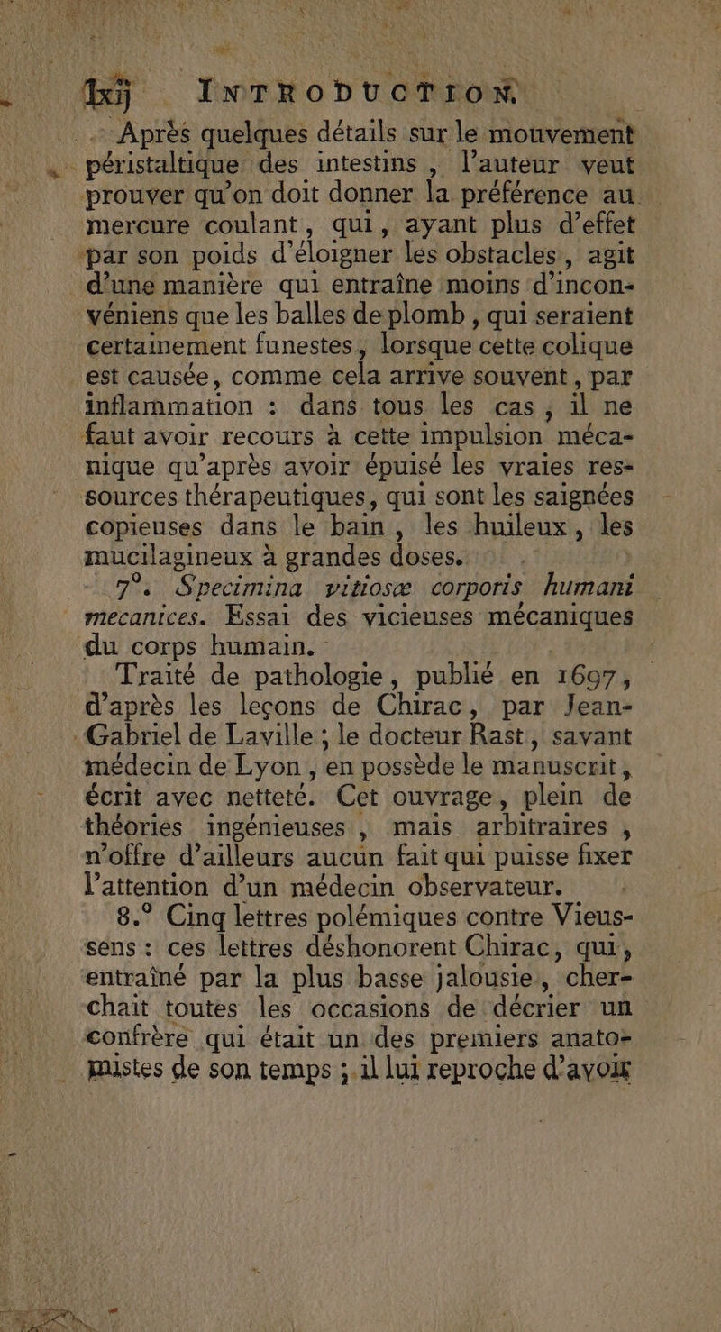 à ._ InTrobucTronN Après quelques détails sur le mouvement à péristaltique des intestins , l’auteur veut prouver qu’on doit donner la préférence au. mercure coulant, qui, ayant plus d’effet ‘par son poids d’ éloigner les obstacles, agit : d’une manière qui entraîne moins d'incon- véniens que les balles de plomb , qui seraient certainement funestes, lorsque cette colique est causée, comme cela arrive souvent , par inflammation : : dans tous les cas, il ne faut avoir recours à cette impulsion méca- nique qu'après avoir épuisé les vraies res- sources thérapeutiques, qui sont les saignées copieuses dans le bain , les huileux, les mucilagineux à grandes doses. UT Sneci ina pitiosæ COrporis humani mecanices. Essai des vicieuses Em de du corps humain. Traité de pathologie, publié en 1697, d'après les leçons de Chirac, par Jean- Gabriel de Laville ; le docteur Rast, savant médecin de Lyon, en possède le manuscrit, écrit avec netteté. Cet ouvrage, plein de théories ingénieuses , mais arbitraires , n'offre d’ailleurs aucun fait qui puisse fixer l'attention d’un médecin observateur. 8.° Cinq lettres polémiques contre Vieus- ‘sens: ces lettres déshonorent Chirac, qui, entraîné par la plus basse jalousie , cher- chait toutes les occasions de décrier un confrère qui était un des premiers anatoz mistes de son temps ; il Lui reproche d’ayox