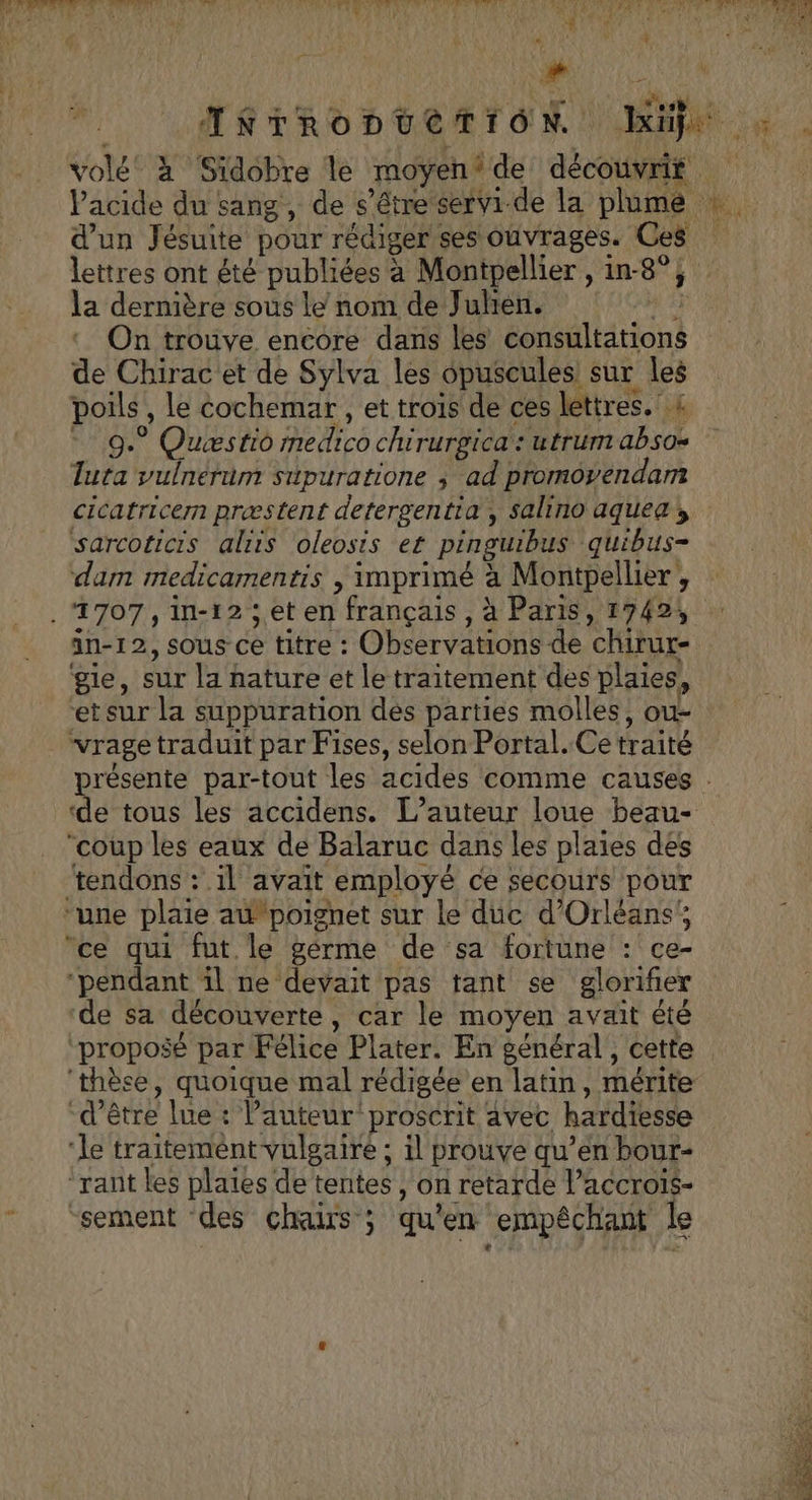 w d’un Jésuite pour rédiger ses ouvrages. Ces lettres ont été publiées à Montpellier , in-8°; la dernière sous le nom de Juhen. 5 On trouve encore dans les consultations de Chirac et de Sylva les opuscules sur les poils , Le cochemar , et trois de ces lettres. &amp; - 9. Quæstio medico chirurgica : utrum absos Tuta vulnerum supuratione ; ad promoyendam cicatricern præstent detergentia , salino aquea sarcoticis alris oleosis et pinguibus quibus- dam medicamentis | imprimé à Montpellier , in-12, sous ce titre : Observations de chirur- gie, sur la nature et le traitement des plaies, et sur la suppuration dés parties molles, ou- . vrage traduit par Fises, selon Portal. Ce traité “coup les eaux de Balaruc dans les plaies des tendons : il avait employé ce secours pour “une plaie a poignet sur le duc d'Orléans; ce qui fut le gérme de sa fortune : ce- ‘pendant il ne devait pas tant se glorifer de sa découverte, car le moyen avait été ‘proposé par Félice Plater. En général, cette ‘thèse, quoique mal rédigée en latin, mérite “d’être lue : Pauteur‘proscrit avec hardiesse ‘le traitemént-vulgaire ; il prouve qu’en bour- “rant les plaies de tentes , on retarde Vaccrois- “sement des chairs ; qu'en empêchant le 12 Rp
