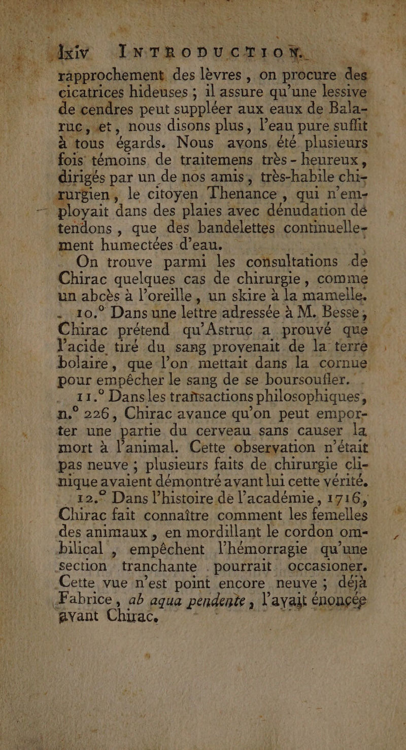A Æ es Le ‘rapprochement des lèvres, on procure des ruc,æt, nous disons plus, l’eau pure suffit fois témoins de traitemens très - heureux, dirigés par un de nos amis, très-habile chi- æurgien, le citoyen Thenance , qui n’em- | ployait dans des plaies avec dénudation dé tendons , que des bandelettes continuelle- ment humectées d’eau. _ On trouve parmi Îles consultations de Chirac quelques cas de chirurgie, comme un abcès à l'oreille, un skire à la mamelle. Chirac prétend qu'Astruc a prouvé que RPRE empêcher le sang de se boursoufler. * Dansles trañsactions philosophiques, n° ie , Chirac avance qu’on peut empor- ter une partie du cerveau sans causer la mort à l’animal. Cette observation n’était pas neuve ; plusieurs faits de chirurgie cli- His avaient démontré ayant lui cette vérité, © Dans l’histoire dé l’académie, 1716, ie fait connaître comment les femelles des animaux , en mordillant le cordon om bilical , empêchent lhémorragie qu’une section “tranchant pourrait Occasioner. Cette vue n’est point encore neuve ; déjà Fabrice, ab aqua pendente , l'avait énonçée avant Chirac,