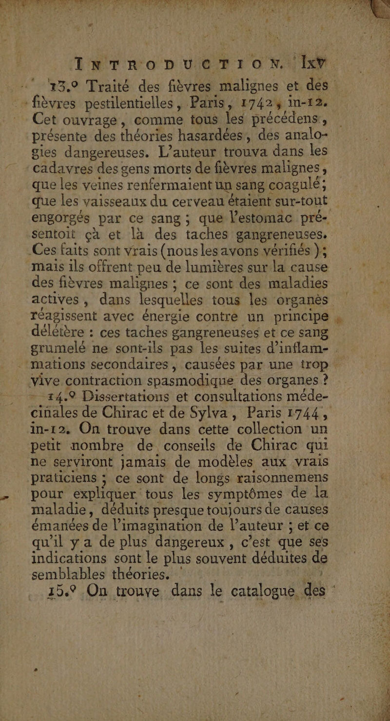 PAP PR RER TROT None EE MP APR E e LE ee IRD) (CT EMRQE CUT PO D SAT u LS; N r L * # : à % 4 14 Far # INTRODUCTION. Ixv 13.9 Traité des fièvres malignes et des : - fièvres pestilentielles, Paris, 1742% in-12. Cet ouvrage, comme tous les précédens’, présente des théories hasardées, des analo- gies dangereuses. L'auteur trouva dans les cadavres des gens morts de fièvres malignes, que les veines renfermaient un sang coagulé; que les vaisseaux du cerveau étaient sur-tout engorgés par ce sang ; que l'estomac pré- sentoit çà et la des taches gangreneuses, Ces faits sont vrais (nous les avons vérifiés }; mais ils offrent peu de lumières sur la cause des fièvres malignes ; ce sont des maladies de actives, dans lesquelles tous les organès réagissent avec énergie contre un principe » délétère : ces taches gangreneuses et ce sang grumelé ne sont-ils pas les suites d’inflam- . . mations secondaires, causées par une trop. vive contraction spasmodique des organes ? - 24.9 Dissertations et consultations méde- cinales de Chirac et de Sylva, Paris 1744, in-12. On trouve dans cette collection un petit nombre de conseils de Chirac qui ne serviront jamais de modèles aux vrais praticiens ; ce sont de longs raisonnemens - pour expliquer tous les symptômes de la maladie, déduits presque toujours de causes émanées de l'imagination de l’auteur ; et ce qu'il y a de plus dangereux, c’est que ses indications sont le plus souvent déduites de semblables théories. : | eu 15.9 On trouve dans le catalogue, des :