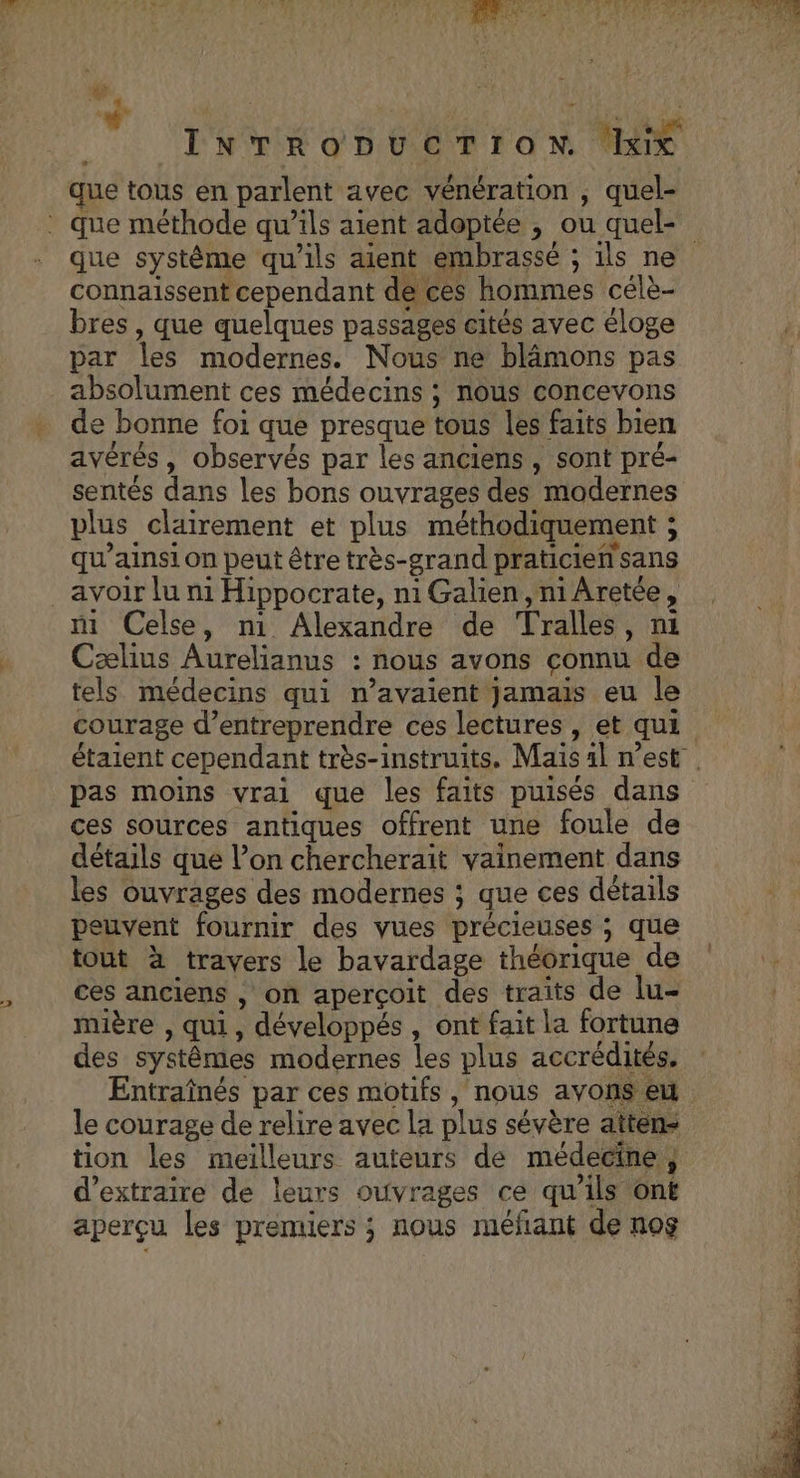 INTRODUCTION ‘ix que tous en parlent avec vénération , quel- que système qu'ils aient embrassé ; ils ne connaissent cependant de ces hommes célè- bres , que quelques passages cités avec éloge par les modernes. Nous ne blâmons pas absolument ces médecins ; nous concevons de bonne foi que presque tous les faits bien avérés, observés par les anciens , sont pré- sentés dans les bons ouvrages des modernes plus clairement et plus méthodiquement ; qu’ainsi on peut être très-grand praticien sans avoir lu ni Hippocrate, niGalien,niAretée, ni Celse, n1 Alexandre de Tralles, ni Cælius Aurelianus : nous avons connu de tels médecins qui n'avaient jamais eu le courage d'entreprendre ces lectures , et qui pas moins vrai que les faits puisés dans ces sources antiques offrent une foule de détails que l’on chercherait vainement dans les ouvrages des modernes ; que ces détails peuvent fournir des vues précieuses ; que tout à travers le bavardage théorique de ces anciens , on aperçoit des traits de lu- mière , qui, développés , ont fait la fortune des systêmes modernes les plus accrédités. le courage de relire avec la plus sévère attens tion les meilleurs auteurs de médecine, d'extraire de leurs ouvrages ce qu’ils ont aperçu les premiers ; nous méfant de nog