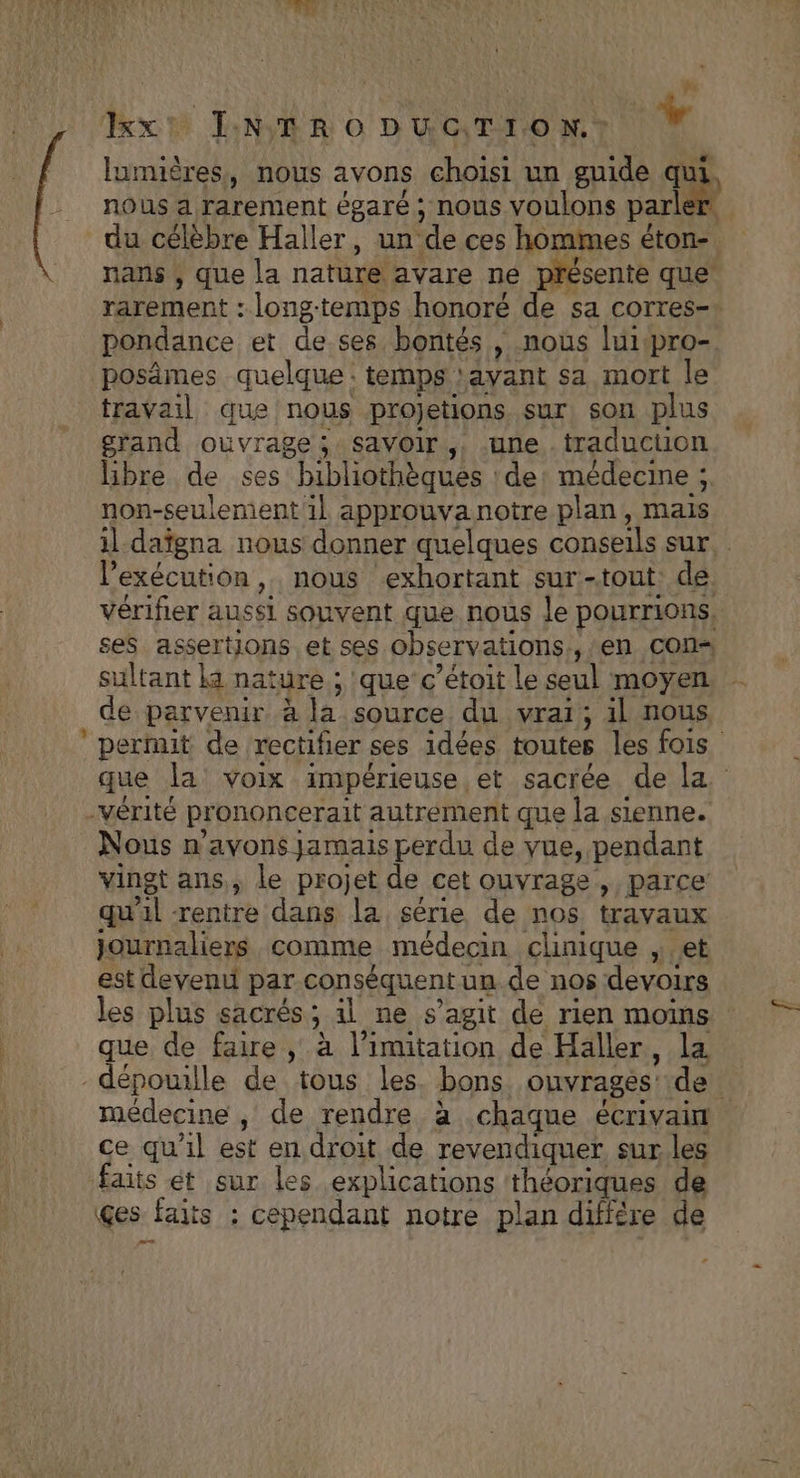pr xt INTRODUCTION. Li lumières, nous avons choisi un guide qui, nous a rarement égaré ; nous voulons sn du célèbre Haller, un ‘de ces hommes éton- nans , que la nature avare ne présente que rarement : longtemps honoré de sa corres-* pondance et de ses bontés , nous luipro- posämes quelque : temps :ayant sa mort le travail que nous projetions sur, son plus grand ouvrage; savoir, une . traduction libre de ses bibliothèques : de: médecine ; non-seulement il approuva notre plan, mais il daïgna nous donner quelques conseils sur. l'exécution, nous exhortant sur- -tout de vérifier aussi souvent que nous le pourrions, ses assertions et ses observations, ,; en Con sultant ka nature ; que cç’étoit le seul moyen de parvenir à la source du vrai; 4l nous ’ pertit de rectifier ses idées toutes les fois que la voix impérieuse et sacrée de la -vérité prononcerait autrement que la sienne. Nous n'avons jamais perdu de vue, pendant vingt ans, le projet de cet ouvrage , parce qu ni rentre dans la série de nos travaux journaliers comme médecin clinique et est devenu par conséquent un de nos devoirs les plus sacrés ; ; 1l ne s’agit de rien moms que de faire , à limitation de Häller, la -dépouille de tous les bons ouvrages: de médecine , de rendre à chaque éCrIVAiT ce qu’il est en droit de revendiquer sur les faits et sur les explications théoriques de ges faits ; cependant notre plan différe de ms