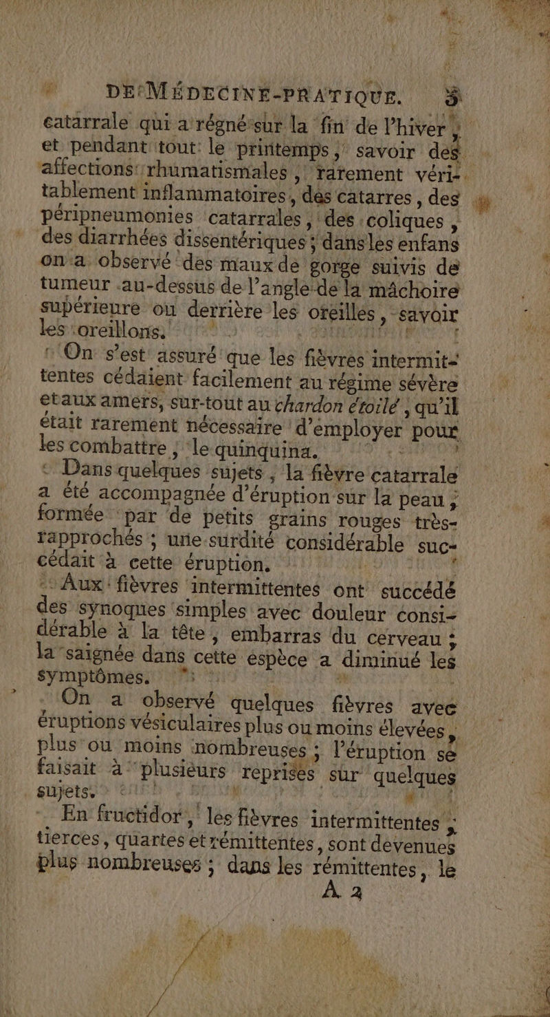 “ : \ CEE 0 70. Det sn TRE catarrale qui a régné-sur la fin de Phiver , et pendant tout: le printemps ; Savoir des 4 affections’ rhumatismales ,| ratement vérie. péripneumonies catarrales , : des : coliques , des diarrhées dissentériques ; dansles enfans on:a. observé ‘des maux de gorge suivis de tumeur au-dessus de l’angle-de la mâchoire supérieure ou derrière les oreilles, savoir les :oreillons. :. Po en EU On: s’est assuré que les fièvrés intermit: tentes cédaient facilement au régime sévère etaux amérs, sur-tout au chardon étoilé , qu'il était rarement nécessaire d'employer pour les combattre ; ‘le quinquina. AE D a de © Dans quelques sujets ; la fièvre catarrale a été accompagnée d’éruption sur la peau; formée ‘par de petits grains rouges +rès- fapprochés ; ure-surdité considérable suc- cédait à cette éruption. hs j: - Aux! fièvres ‘intermittentes ont euccédé es Synoques simples avec douleur consi- dérable à la tête, embarras du cerveau ; la-saignée dans cette espèce a diminué les symptômes. 5 0 à On a observé quelques fibyres avec éruptions vésiculaires plus ou moins élevées, plus où moins nombreuses ; l’éruption se faisait à ‘plusièurs reprises sur quelques « ijetse &gt; eh, vi ME HN TE NE . En fructidor , les fibvres intermittentes + tierces, quartes etrémittentes, sont devenues blus nombreuses ; dans les rémittentes , 2