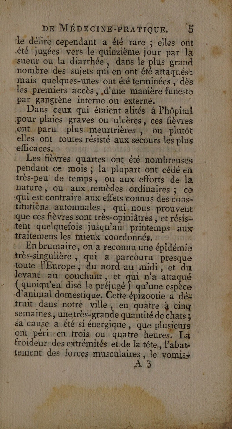 le délire cependant a été rare : elles ont été Jugées vers le quinzième jour par la sueur où la diarrhée, dans le plus grand nombre des sujets qui en ont été attaqués: mais quelques-unes ont été terminées , dès les premiers accès, d’une manière funeste par gangrène interne ou externé. Dans ceux qui étaient alités à l’hôpital _-pour plaies graves ou ulcères, ces fièvres ont paru plusmeurtrières ; ou plutôt elles ont toutes résisté aux secours les plus efhcaces. : | | dE Les fièvres quartes ont été nombreusés pendant ce mois ; la plupart ont cédé en très-peu de temps, où aux efforts de læ nature, où aux-.remèdes ordinaires ; ce qui est contraire aux effets connus des cons- ttutiôns automnales , qui.nous prouvent que ces fièvres sont très-opiniâtres , ét résis= tent quelquefois: jusqu'au printemps aux traitemens les mieux coordonnés. : : | En brumaire, on a reconnu une épidémie très-singulière , qui a parcouru presque toute PEurope ; du dora au midi, et dur levant au couchañt et qui n’a attaqué (quoiqu’en dise le préjugé ) qu’une espèce d'animal domestique. Cette épizootie a déz truit dans notre ville, en quatre à cinq semaines, unetrès-grande quantité de chats; ont péri -en trois ou quatre heures. La froideur des extrémités et.de la tête, l’abat: tement des forces musculaires, le yomis+