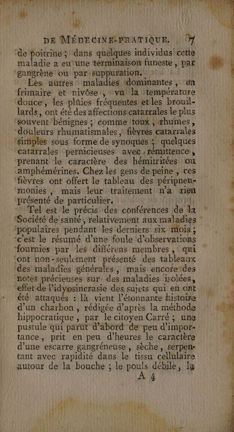 et à 4 (fi DÉ MÉDECINE-PRATIQUE. ‘de poitrine; dans quélques individus! Lie taladie a eu'une terminaison funeste , par ‘gangrène où par suppuration. : Les. autres maladies dominantes 1 én frimaire et nivôse, vu la ‘température ‘douce, les pliüies fréquentes et les brouil- lards, ont été des affectionsicatarrales le plus ‘souvent ‘bénignes ; comme toux ,rhumes, “douleurs rhumatismales | fièvres ‘catarrales | ‘simples sous forme de synoqués :; 5 quelques [ ‘catarrales permicieuses avec .rénmittence , prenant le caractère dés hémitritées ou amphémérines. Chez les gens de peine , ces ‘fièvres ont offert le tableaie dès péripneu- ‘momies mais leur traitement n'a rien “présenté de particulier. | ICE : Tel est le précis des conférences jd4 Ma Société de santé, relativement aux maladies ‘populaires péndant les derniers six mois; “c'est le résumé d’une foule d’ observations | fournies par les différens membres ,: qui k ‘ont nôn-seulement présenté des tableaux de. ‘des maladies générales ; mais encoreïdes notes précieuses sur. des maladies ‘isolées, “effet de l idyosincrasie des sujets qui en ont » été attaqués : là vient l’étonnante histoire d’un charbon , rédigée d’après la méthode QUE. hippocratique , par le citoyen Carré ; une fi pustule qui parüt d’abord de peu d’impor- Lys MA ÈS: NS Ad A 876 CE EURE bats AU OP LAEM ete re CPAS? | AG BAR EE hr ERA 2 s- REA NPA | 7. ARTE 4; FA) A | y Lit *, ‘ : 4 À QUI £ CIRVA TE k HT 4 7 A LC } A MAT 4 1 7 D de SE ve tm ENT tance, prit en peu d'heures le caractère : d’une escarre gangréneuse , sèche, serpen- Ne tant avec rapidité dans le tissu cellulaire A autour de la bouche : : le pouls débile, la à 4 AU ERS