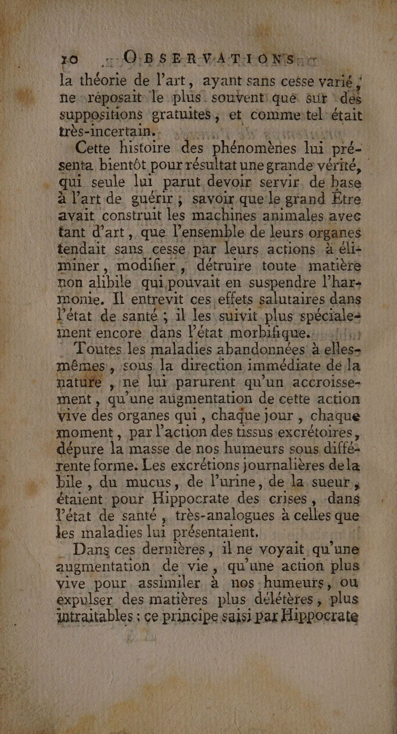 TR O0 OBSERVATIONS. Tu la Hdut de l’art, ayant sans cesse varié \ ne réposait le plus. souvent: què Sur dés suppositions oratuites ; et comme tel'était très-incertain.. qui seule lui parut devoir servir. de pas avait construit les machines animales qi tant d'art, que l’ensemble de leurs organes tendait sans cesse par leurs actions à éli: miner, modifier, détruire toute matière non alibile quipouvait en suspendre l’har: monte, Il entrevit ces.effets salutaires dans l’état de santé ; il les suivit plus spéciales ment encore dans l'état morbifique.: lit Toutes les maladies abandonnées à.elles- mêmes, sous la direction immédiate dé la natur ment, qu'une augmentation de cette action vive des organes qui, chaque jour , chaque dépure la masse de nos humeurs sous diffé bile, du mucus, de l’urine, de la sueur, étaient, pour Hippocrate des crises , -dang Vétat de santé, très- analogues à celles que les maladies lui présentaient, Dans ces dernières, 1 ne voyait qu'une vive pour assimiler à nos humeurs, ou expulser des matières plus délétères , plus Antraitables ; ce principe saisi par Hippocrate c