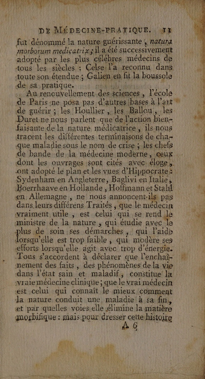 L pt MÉDECINE-PRATIQUE. «43 fut dénommé la nature: guérissante , natura morborum medicatrix sil a été successivement adopté par les plus célébres médecins de tous les siècles « Celse: l’a reconnu dans toute son étendue ; Galien en fi la boussole de sa pratique. Au renouvellement. spa éciences , l'école. . de Paris: me posa pas.d’autresibases à l’ant de guérir ; les 'Houllier , les Ballou, les Puret ne nous parlent que’ de l'action bien= faisante de la nature médicatrice, ils nous tracent les différentes terminaisons de cha que maladie sous le nom .de crise ;.les chefs de bande de la médecine modèrne , geux dont les ouvrages éont cités avec éloges. ont adopté le planet les vues d’ Hippocrate: Sydenham en Angleterre, Baglivi.en Italie, Boerrhaave en Hollande, “Hoffmann et Stahl * en: Allemagne , ne nous annoncent-il : pas | dans leurs différens Traités , que le nées vraiment utile , est celui qui se rend st amimstre de la nature , qui étudie avec 4 plus de soin ses démarches ;: qui Paide nur elle est trop faible , qui modère ses efforts lorsqu’ elle agit avec trop d'énergie. Fous s'accordent à déclarer que l’enchaï- FA mement des faits , des phénomènes de la vie dans l'état sain et maladif, constitue la vraie médecine clinique ; que le: vrai médecin «est celui qui connaît le mieux comment Ja mature conduit une, maladie à sa fin, , et par quelles voieselle élimine la matière quorbifique : mais pour ce histoire 4