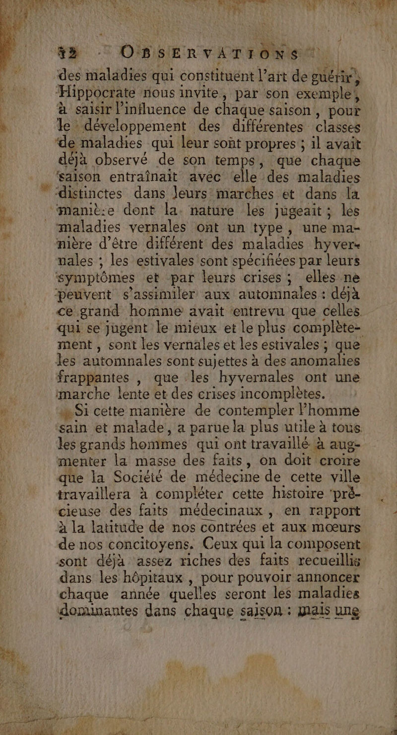 des maladies qui constituent lait de guérir, Ë “Hippocrate nous invite, par son exemple | à saisir l'influence de chaque saison , pour  le développement des différentes classes ‘de maladies qui leur sont propres ; il avait déjà observé de son temps, que chaque saison entraînait avec (elle des maladies | “distinctes dans leurs marches et dans la Ÿ ‘mamiè:e dont la. nature les jugeait ; les “maladies vernales ont un type, une ma- nière d'être différent des maladies hyver- nales ; les estivales sont spécifiées par leurs symptômes et par leurs crises; elles ne peuvent s’assimiler aux automnales : déjà ce grand homme avait ‘entrevu que celles. qui se jugent le mieux et le plus complète- ment , sont les vernales et les estivales; que les automnales sont sujettes à des anomalies frappantes , que les hyvernales ont une marche lente et des crises incomplètes. À Si cette mamière de contempler Phomme ë sain et malade, a parue la plus utile à tous les grands hommes qui ont travaillé à aug- menter la masse des faits, on doit croire que la Société de médecine de cette ville travaillera à compléter cette histoire 'prè- | cieuse des faits médecinaux ,. en rapport à la lautude de nos contrées et aux mœurs de nos concitoyens. Ceux qui la composent. sont déja assez riches des faits recueilli dans les hôpitaux , pour pouvoir annoncer chaque année quelles seront les maladies donunantes dans chaque saison : mais une ir 4 Le Fr À à L RL AO RE Er PE AL ee ne ’ LAON 7 w € SF OR AM NE | PE MONS CREER ARE MOT ve
