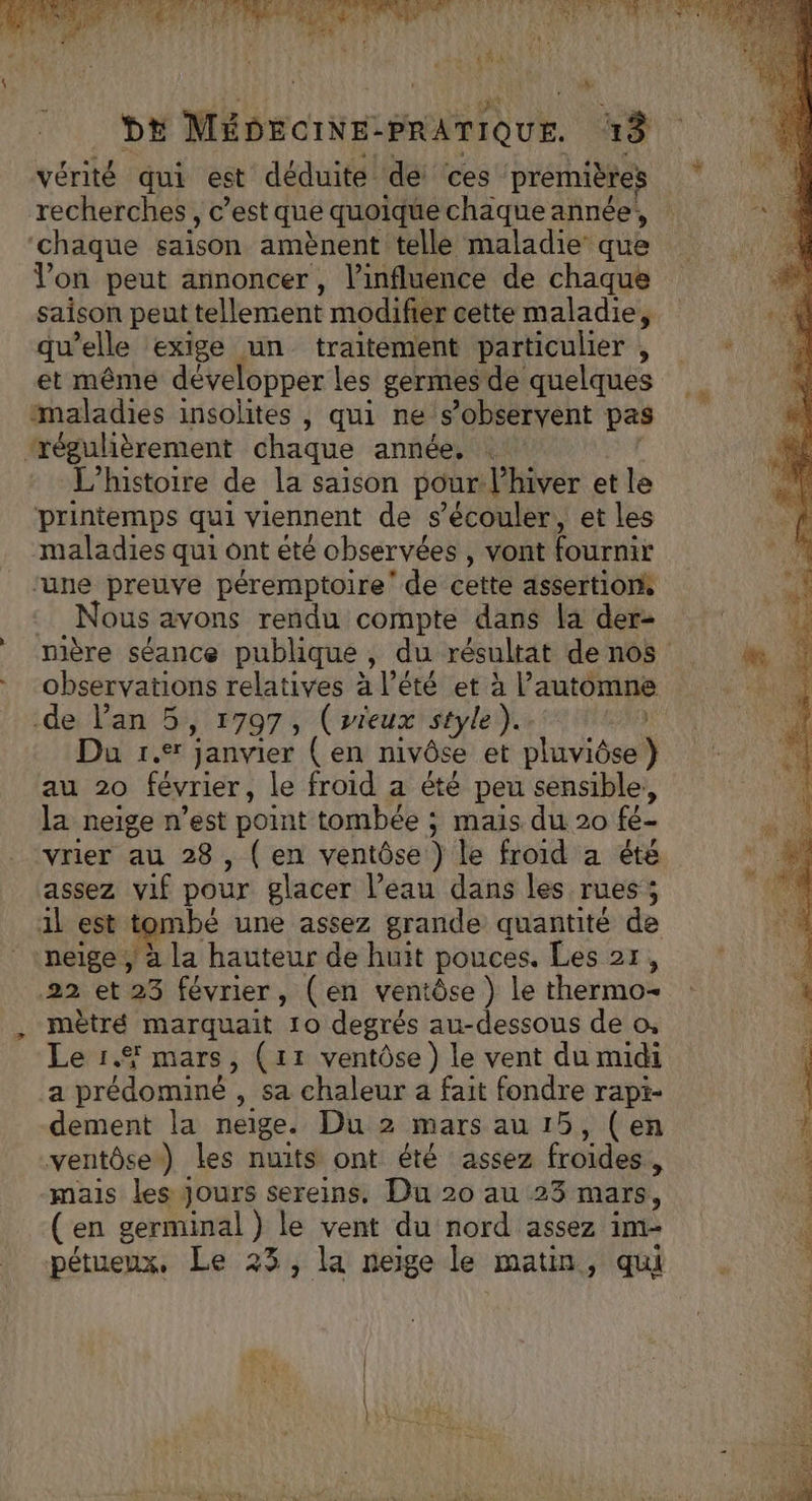 NET LUNA k dE Ma De crNE PRATIQUE. 13 vérité qui est déduite dé: ces premières recherches, c’est que quoique chaque année, ‘chaque saison amènent telle maladie que Von peut annoncer, l’influence de chaque saison peut tellement modifier cette maladie, qu’elle exige un traitement particulier , et même developper Les germes de quelques maladies insolites , qui ne s’observent pas ‘régulièrement chaque année, L'histoire de la saison pour: l'hiver et le printemps qui viennent de s’écouler, et les maladies qui ont été observées , vont fournir ‘une preuve péremptoire' de cette assertionk Nous avons rendu compte dans la der- de Pan 5, 1797, (wrieux style). Du 1. janvier (en nivôse et Huviésul} au 20 février, le froid a été peu sensible, la neige n’est point tombée ; mais du 20 fe- vrier au 28, (en ventôse } le froid a été assez vif pour glacer l’eau dans les rues ; 1l est tombé une assez grande quantité de neige ; à la hauteur de huit pouces. Les 2r, 22 et 23 février, (en ventôse } le thermo- mètré marquait 10 degrés au-dessous de o, Le 1.4 mars, (11 ventôse) le vent du midi ia prédominé , Sa chaleur a fait fondre rapi- dement la neige. Du 2 mars au 15, (en ventôse) les nuits ont été assez froides 1 mais les Jours sereins, Du 20 au 23 mars, (en germinal ) le vent du nord assez im- pétueux, Le 23, la neige le matin, qui