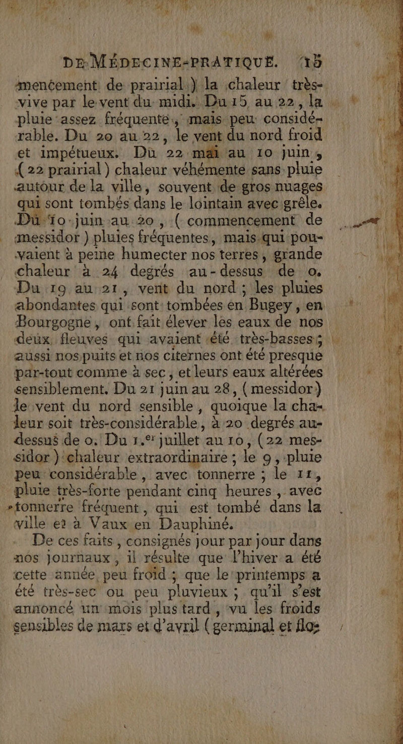 La Ve, ÿ DE MÉDECINE-PRATIQUE. 5 amentement de prairial.} la chaleur très- vive par le vent du midi Du1i5 au22,la pluie ‘assez fréquente, mais peu: considé= rable. Du 20 au 22, le vent du nord froid et impétueux. Du 22 mai au 10 juin, (22 prairial) chaleur véhémente sans pluie autour de la ville, souvent de gros nuages qui sont tombés dans le lointain avec grêle. Duüïo-juin au 20 , ( commencement de mmessidor ) pluies fréquentes, mais-qui pou- vaient à peine humecter nos terres, grande Chaleur à 24 degrés au-dessus de o. Du 19 au 21, vert du nord ; les pluies abondantes qui sont: tombées en Bugey , en Bourgogne, onf.faît élever les eaux de nos deux, fleuves qui avaient été très-bassest aussi nospuits et nos citernes ont été presque par-tout comme à sec, et leurs eaux altérées sensiblement, Du 21 juin au 28, (messidor) le vent du nord sensible, quoique la cha leur soit tres-considérable, à 20 degrés au- dessus de o: Du 1. üiller au 10, (22 mes- sidor ‘chaleur extraordinaire ; le 9, pluie peu considérable, avec tonnerre ; le 11, pluie très-forte pendant cinq heures ,- st #tonnerre fréquent, qui est tombé dans la ville er à Vaux.en Dauphiné. De ces faits, consignés jour par jour dans nos Journaux ; il résulte que lhiver a été cette année, peu froid ; ;, que le printemps a été très-sec ou peu pluvieux ; qu'il s’est annoncé un mois plus tard , vu les froids sensibles de mars et d'avril ( germinal et flo: