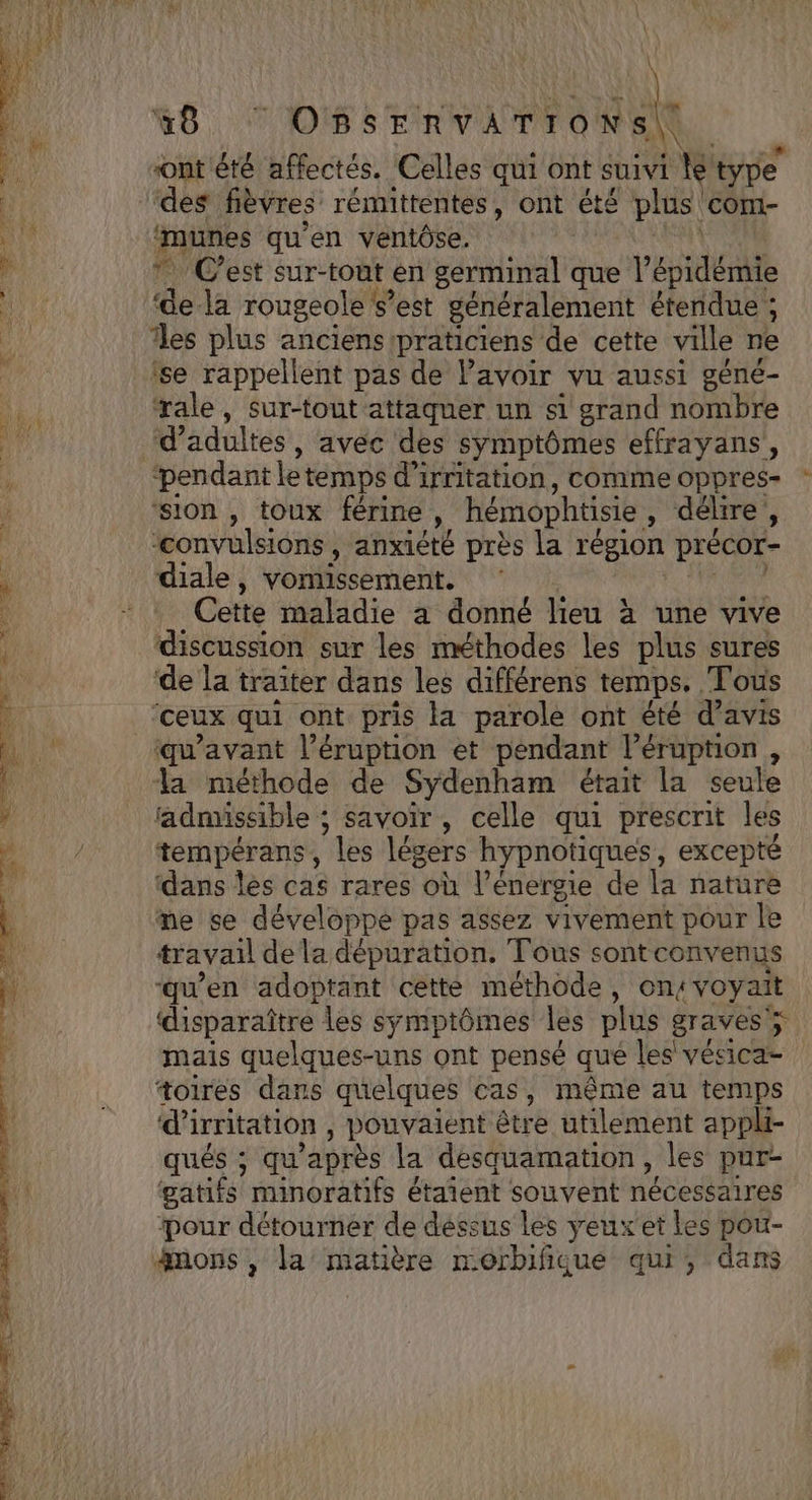 À IN ont été affectés. Celles qui ont suivi ke type des fièvres rémittentes, ont été plus. comM- ‘munes qu’en ventôse. | Cest sur- -tout en serminal que l’épidémie “e la rougeole s’est généralement étendue ; es plus anciens praticiens de cette ville ne se rappellent pas de lavoir vu aussi géné- ‘rale, sur-tout attaquer un si grand nombre ‘pendant letemps d'irritation, comme oppres- ‘sion , toux férine ,, hémophtisie : débre 5 ‘convulsions , anxieté près la région précor- diale, vomissement. Cette maladie à donné lieu : à une vive discussion sur les méthodes les plus sures de la traiter dans les différens temps, Tous ceux qui ont pris la parole ont été d'avis qu'avant l’éruption et pendant éruption , la méthode de Sydenham était la seule admissible ; savoir, celle qui prescrit les tempérans, “les légers hypnotiques, excepté ‘dans les cas rares où l’énergie de la nature me se développe pas assez vivement pour le travail de la dépuration. Tous sontconvenus “qu'en adoptant cetté méthode, on4 voyait | disparaître les symptômes les plus graves ÿ à mais quelques-uns ont pensé qué les vésica- toires dans quelques cas, même au temps d’'irritation , pouvaient être utilement appli- qués ; qu'après la desquamation, les pur- gatifs minoratifs étaient souvent nécessaires pour détourner de dessus les yeux et les pou- gnons , la matière morbifique qui, dans