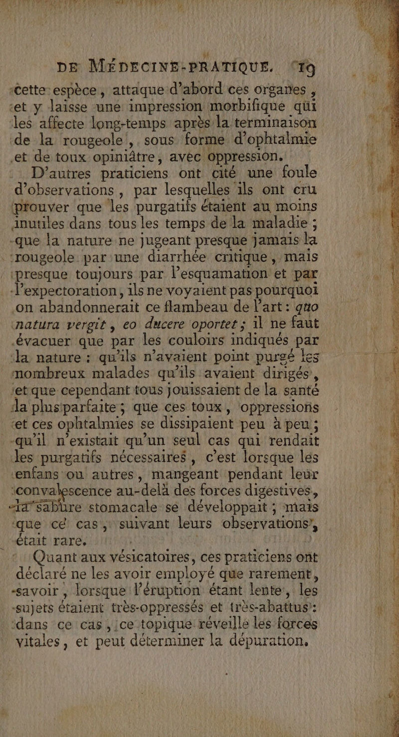 cette espèce, attaque d’abord ces organes , ‘et y laisse une impression morbifique qui les affecte long-temps après la terminaison de la rougeole ',. sous forme d’ophtalmie et de toux opiniâtre, avéc. oppression. | D’autres praticiens ont cité une foule d'observations , par lesquelles ils ont cru prouver que les purgatifs étaient au moins anutiles dans tous les temps de la maladie ; -que la nature ne jugeant presque jamais la ‘rougeole: par une diarrhée critique, mais presque toujours par Pesquamation et par -l’expectoration, 1ls ne voyaient pas pourquoi on abandonnerait ce flambeau de l’art : gno natura vergit , eo ducere oportet ; 1l ne faut évacuer que par les couloirs indiqués par ‘a nature : qu'ils n’avaient point purgé Îes mombreux malades qu’ils avaient dirigés , retque cependant tous jouissaient de la santé da plustparfaite; que ces toux, oppressions ‘et ces ophtalmies se dissipaient peu à peu; -qu'il n'existait qu’ un seul cas qui rendait Jes purgatifs nécessaires, c’est lorsque les enfans où autres, mangeant pendant leur ‘convalescence au-delà des forces digestives, “I4'Sabüure stomacale sé développait : ; mais que cé cas, suivant leurs observations’, était rare, | Quant aux vésicatoires, ces praticiens ont déclare ne les avoir employé que rarement, savoir , lorsque éruption étant lente, les vitales, et peut déterminer la dépuration, »S . &gt; PT Bee SE TEA Br. 0 “te ;. op nan EL °C né Ge: à RER RE, EL TREEA 5-5 Te BA = Ent CR Tree: … Le Pete « PE nés