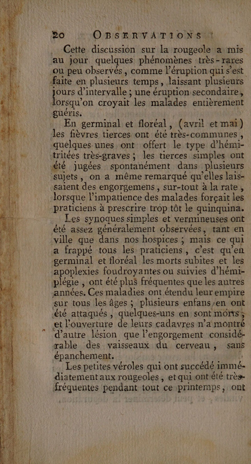 : ù 20 OBSERVATIONS : Cette discussion sur la rougeole a mis au Jour quelques phénomènes très - rares .ou peu observés, comme l’éruption qui s’est faite en plusieurs temps, laissant plusieurs jours d'intervalle ; une éruption secondaire, lorsqu'on croyait les malades entièrement -guéris. En germinal et floréal, (avril et mai) les fièvres tierces ont été très-communes , quelques-unes ont offert le type d’hémi- tritées très-graves ; les tierces simples ont £té jugées spontanément dans plusieurs sujets, on à même remarqué qu’elles lais- salent des engorgemens , sur-tout à la rate, lorsque l’impatience des malades forçait les praticiens à prescrire trop tôt le quinquina. Les synoques simples et vernineuses ont été assez généralement observées, tant en ville que dans nos hospices ; mais ce qui a frappé tous les praticiens, c’est qu’en germinal et floréal les morts subites et les apoplexies foudroyantes ou suivies d’hémi- plégie ; ont été plu$ fréquentes que les autres années. Ces maladies ont étendu leur empire sur tous les âges ; plusieurs enfans/en ont été attaqués , quelques-uns en sont monts et l'ouverture de leurs cadavres n’a montré d'autre lésion que l’engorgement considé- rable des vaisseaux du cerveau, sans épanchement. h Les petites véroles qui ont succédé immé- diatement aux rougeoles, etqui.ontété très- fréquentes pendant tout ce printemps, ont