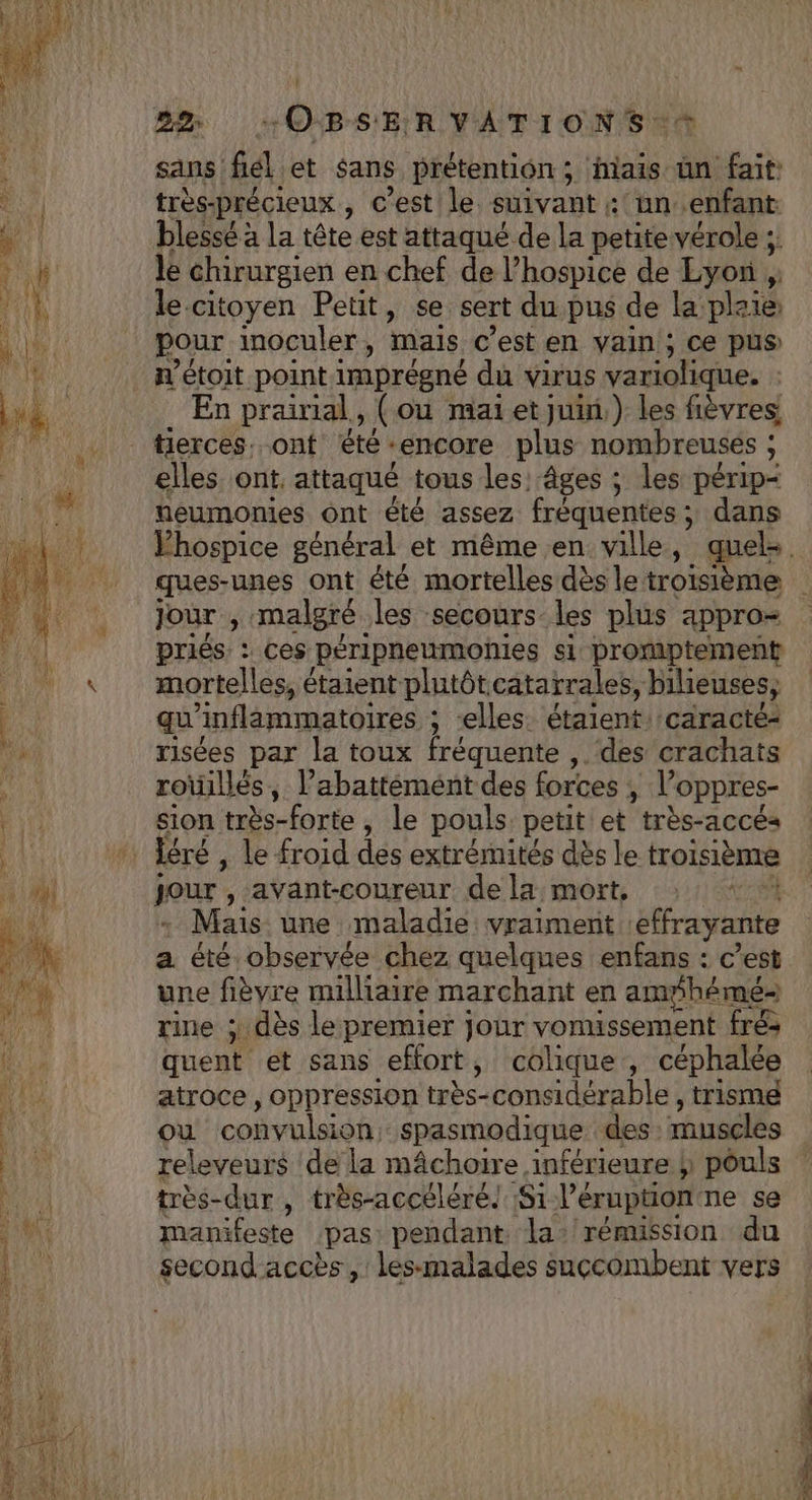 sans fél et sans prétention ; hais ün fait: très-précieux , c’est le suivant : un .enfant. blessé à la tête est attaqué de la petite vérole ;. le chirurgien en chef de l’hospice de Lyon , le citoyen Petit, se. sert du pus de la plaie pour inoculer, mais c'est en vain ; ce pus n’étoit point imprégné du virus variolique. Ç En prairial, { ou mai et Juin.) les fièvres tierces. ont été-encore plus nombreuses ; elles ont. attaqué tous les: âges ; les périp- neumonies ont été assez fréquentes, dans Jour , malgré. les secours_les plus appro= priés : ces péripneumonies si promptement mortelles, é étaient plutôt. cataïrales, bilieuses, qu inflammatoires ; ; “elles. étaient caracté- risées par la toux fréquente , des crachats roïillés, l’abattémént des forces , l’ oppres- sion très-forte , le pouls. petit et très-accés léré , le froid des extrémités dès le troisième jour , avant-coureur de la: mort, | Mais une maladie: vraiment effrayante a été observée chez quelques enfans : c’est une fièvre milliaire marchant en amÿhémé- rine ; dès le premier jour vomussement fr&amp; quent et sans effort, colique , céphalée atroce , oppression très-considérable ; trisme où convulsion: spasmodique des muscles releveurs de la mâchoire inférieure h pouls très-dur , très-accéléré! Si Péruption ne se manifeste ‘pas pendant la: rémission du tin. y