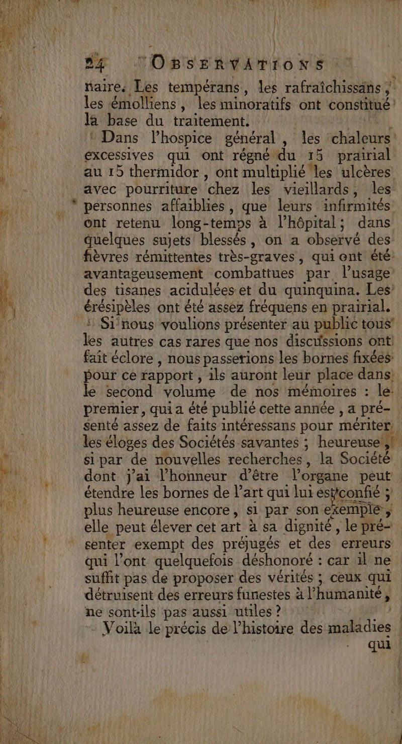 + aire, Les tempérans, les rafraîchissans ; les émolliens, les minoratifs ont constitué la base du traitement. * Dans lhospice général , les chaleurs excessives qui ont régné du 15 prairial au 15 thermidor , ont multiplié les ulcères avec pourriture chez |les Vicillards , les personnes affaiblies , que leurs infirmités ont retenu long-temps à l'hôpital; dans quelques sujets blessés, on a observé des fièvres rémittentes très-graves, quiont été: avantageusement combattues par. l’usage des tisanes acidulées et du quinquina. Les érésipèles ont êté assez fréquens en prairial, Si nous voulions présenter au public tous’ les autres cas rares que nos discussions ont) fait éclore , nous passerions les bornes fixées: pour ce rapport , ils auront leur place dans. le second volume de nos mémoires ; le. premier, qui a été publié cette année , 4 Pré- senté assez de faits intéressans pour mériter. les éloges des Sociétés savantes ; heureuse (4 si par de nouvelles recherches, la Société dont j'ai l'honneur d’être l’organe peut étendre les bornes de l’art qui luresticonfié ; plus heureuse encore, s1 par son exemple elle peut élever cet art à sa dignité , le pré senter exempt des préjugés et des erreurs qui l'ont quelquefois. déshonoré : car il ne suffit pas de proposer des vérités ; ceux qui détruisent des erreurs funestes à l'humanité , ne sont-ils pas aussi utiles ? | Voila le précis de l’histoire des maladies | qui