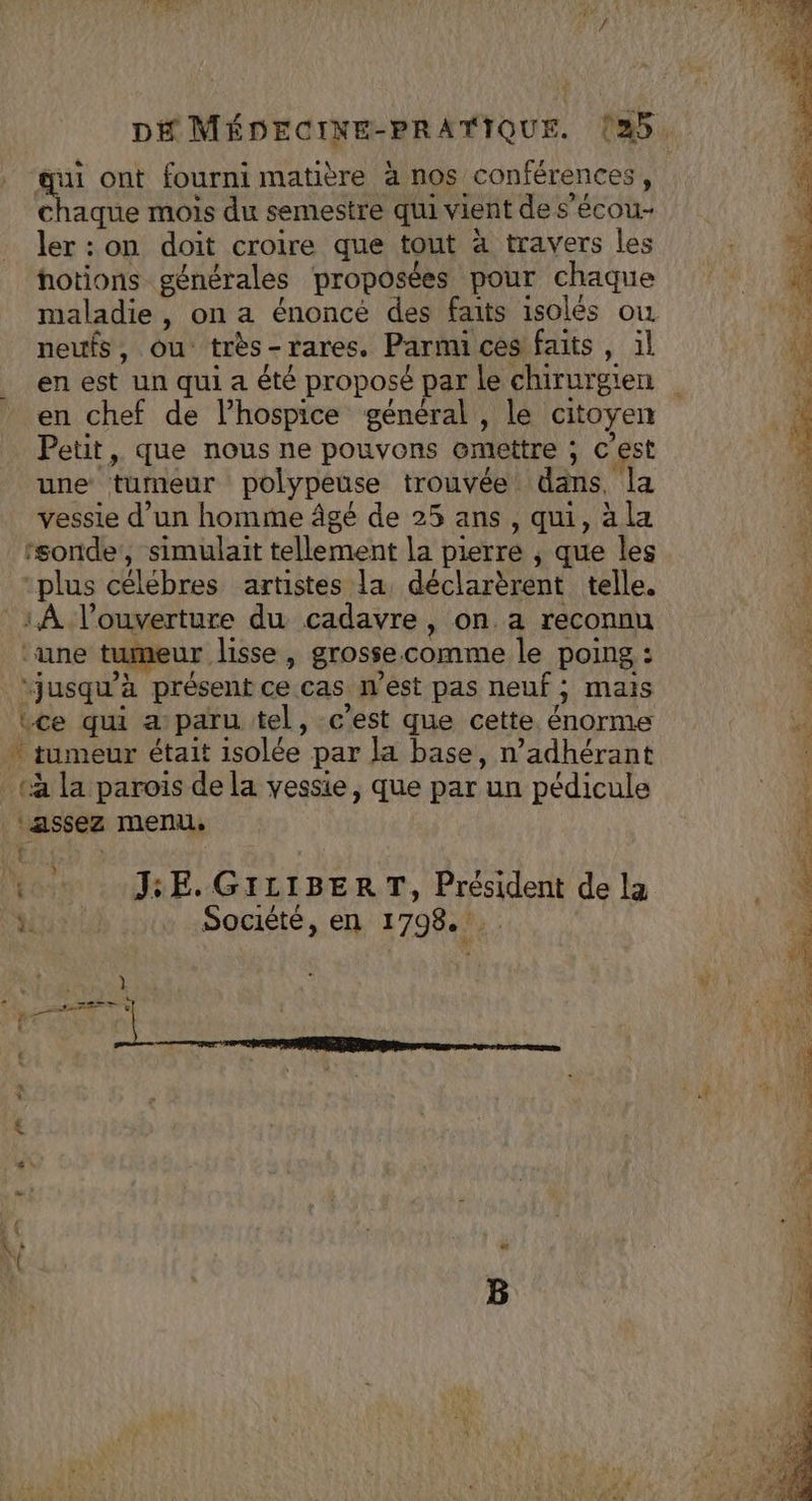 qui ont fourni matière à nos conférences, : chaque mois du semestre qui vient de s’écou- + ler : on doit croire que tout à travers les hotions générales proposées pour chaque 4 maladie, on a énoncé des faits isolés où N:: neufs, ou très-rares. Parmi ces faits , il 70 en est un qui a été proposé par le chirurgien ÿ en chef de l’hospice général, le citoyen \ Petit, que nous ne pouvons emettre ; c’est F une tumeur polypeuse trouvée dans, la a vessie d’un homme âgé de 25 ans , qui, à la ‘sonde, simulaït tellement la pierre , que les ge “plus célébres artistes la, déclarèrent telle. «3 _1À l'ouverture du cadavre, on a reconnu | ‘une tumeur lisse » grosse.comme le poing : “jusqu'à présent ce cas West pas neuf ; mais Lce qui a paru tel, c’est que cette énorme à tumeur était isolée par la base, n’adhérant «à la parois de la vessie, que par un pédicule ‘assez menu. € PE: + 4. JE. GILIBERT, Président de la | À à Société, en 1798... |