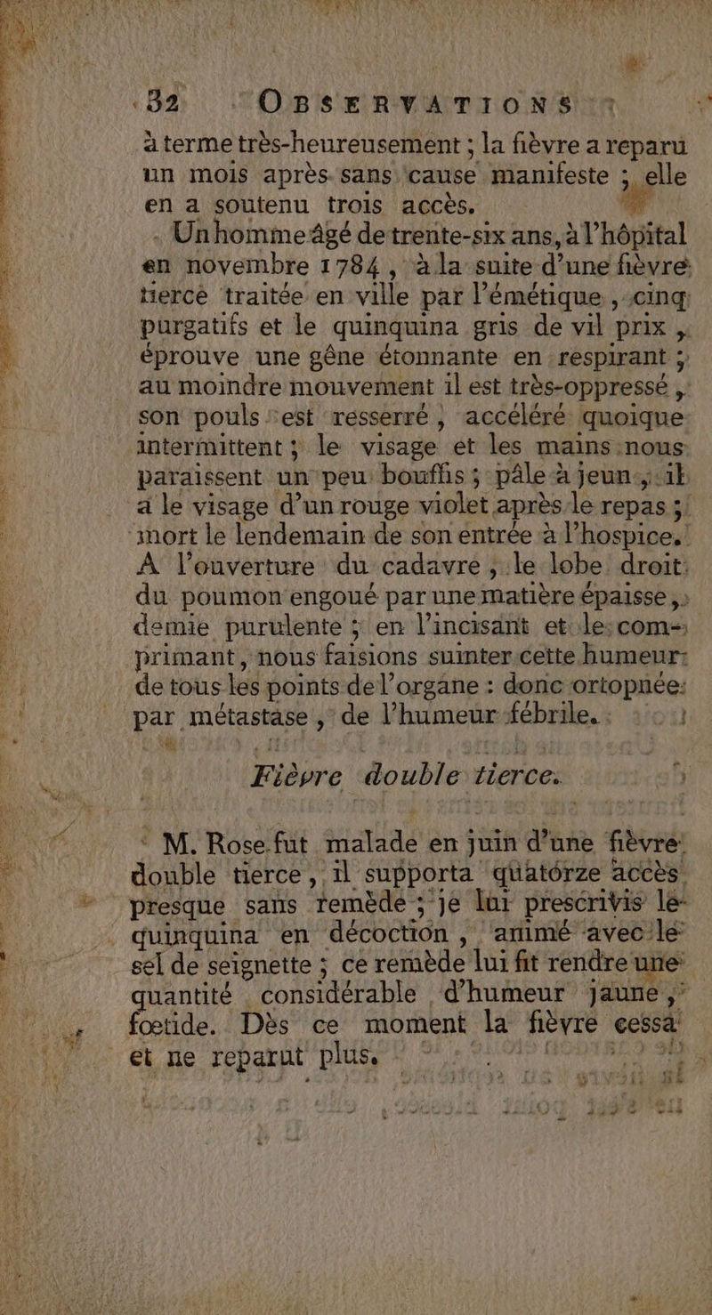 «82 “OBSERVATIONS ‘* a terme très-heureusement ; la fièvre a reparu un mois après. sans cause manifeste ; elle en a soutenu trois accès. . Unhomme âgé de trente- -Ssix ans, à l’ hôpital en novembre 1784, àla suite d’une fièvre: hercé traitée en ville par l’émétique , cinq purgatifs et le quinquina gris de vil prix , éprouve une gêne étonnante en respirant ;; au moindre mouvement il est très-oppressé ;: son pouls est resserré , accéléré quoique intermittent ; le visage et les mains nous paraissent un peu: boufhs ; pâle à à Jeun.,.1 A l'ouverture du cadavre , le lobe droit: du poumon engoué par une matière épaisse demie purulente ; en l’incisant et: le: com- primant, nous faisions suinter.cette humeur: de tous les points de l'organe : donc ortopnée: pe métastase , de l'humeur ‘fébrile. : Fièvre double tierce. ch M. Rose.fut “la en juin d une pré double tierce, 1l supporta quatérze accès. Presque sans remède ; je dur prescrivis le- quinquina en décoction , ‘arimé avec le: sel de seignette ; ce remède lui fit rendreune quantité considérable d'humeur jaune ,’ fœtide. Dès ce moment la fièvre cessa: et ne reparut plus.