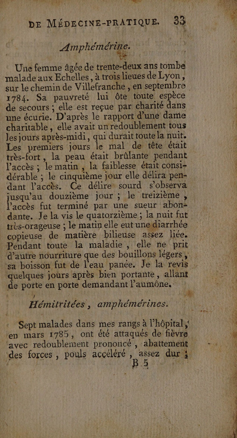 A PRET Une femme âgée de trente-deux ans tombe malade aux Echelles , à trois lieues de Lyon, sur le chemin de Villefranche , en septembre 1784. Sa pauvreté lui ôte toute espèce de secours ; elle est reçue par charité dans une écurie. D’après le rapport d’une dame charitable , elle avait un redoublement tous les jours après-midi, qui durait toute la nuit. Les premiers jours le mal de tête était très-fort, la peau était brûlante pendant l'accès ; le matin , la faiblesse était consi- dérable ; le cinquième jour elle délira pen- dant l'accès. Ce délire sourd s’observa usqu’au douzième jour ; le treizième , l'accès fut terminé par une sueur abon: dante. Je la vis le quatorzième ; la nuit fut copieuse de matière bilieuse assez liée. Pendant toute la maladie , elle ne prit ‘quelques jours après bien portante, allant de porte en porte demandant l’'aumêône, Hémitritées, amphémérines. Sept malades dans mes rangs à l'hôpital en mars 1785, ont été attaqués de fièvre des forces , pouls accéléré , assez dur 3 ._3