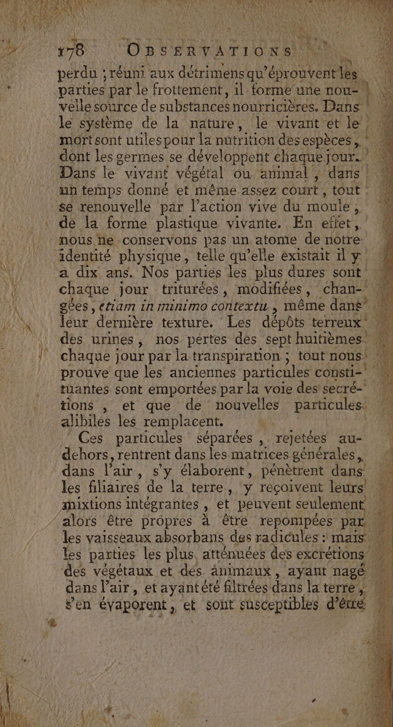 PEN CARAMEL RE e AR EE ERS PIPAT TOO ATOS “Et SERVATIO® ns ti Le perdu ; réuni aux détrimens qu’épr EN parties par le frottement, il forme ure nou- 1 \ velle source de subs stances nourricières. Dans ! le système de la nature, le vivant et le”. : 72 Re none dont les germes se développent chaquejour. Dans le vivant végétal où animal ; dans : M se renouvelle par l’action vive du mouie, de la forme plastique vivante. En effet, nous He -conservons pas un atome de notre. a dix ans. Nos parties les plus dures sont chaque jour. triturées , modifiées, chan- gées , etiam in IninimMmo context ; NME dané’ à eur dernière texture. Les dépôts terreux des urines, nos pertes des sept huitièmes. chaque jour par la transpiration ; tout nous: prouve que les anciennes particules consti= tuantes sont emportées par la voie des! secré- tions , et que de nouvelles particules. Ces particules séparées * rejetées au- dans l’air , s'y élaborent, pénètrent dans les filiaires de la terre, y reçoivent leurs’ &amp; vaisseaux absorbans des radicules : mais les parties les plus. atténuées des excrétions 2 végétaux et dés animaux, ayant nagé à da ns l'air, et ayantétée filtrées dans laterre, sen évaporent , ct sont susceptibles d’êcré