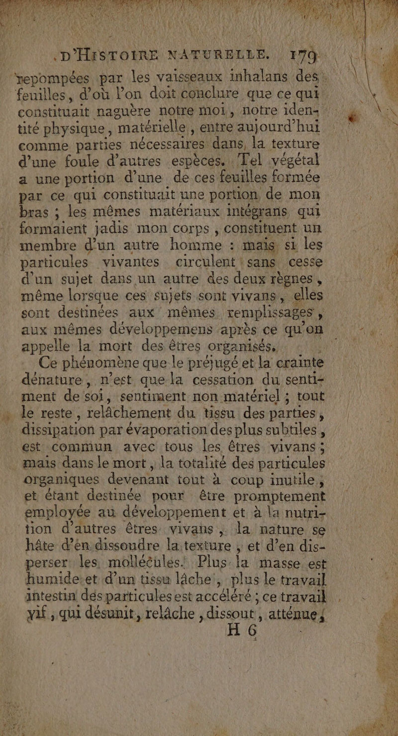 “ tité physique, matérielle, entre aujourd’hui comme parties nécessaires dans, la texture d’une foule d’autres espèces. Tel végétal a une portion d’une de ces feuilles formée par ce qui constituait une portion de mon bras ; les mêmes matériaux intégrans qui membre d’un autre homme : mais si les particules vivantes circulent : sans cesse d’un sujet dans un autre des deux règnes , même lorsque ces sujets sont vivans, elles sont destinées aux mêmes remplissages , appelle la mort des êtres organisés, © Ce phénomène que le prérugé et la crainte ment de soi, sentiment non matériel ; tout dissipation par évaporation des plus subtiles, est commun avec tous les êtres vivans ; organiques devenant tout à coup inutile, et étant destinée pour être promptement f L: \ M employée au développement et à la nutri- hâte d’en dissoudre la texture ; et d’en dis- perser les molléèules! Plus la masse est humide:et d’un tissu lâche, plus le travail iñtestin dés particules est accéléré ; ce travail . L2 f D . F2 8 ” vif , qui désunit, relâche , ne + , atténue{ 4