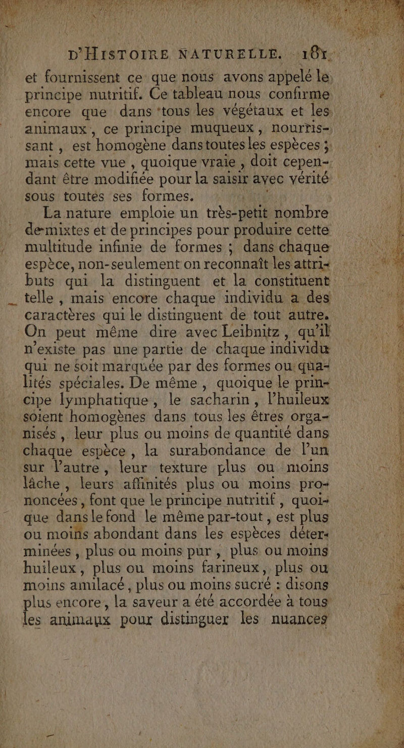 principe nutritif. Ce tableau nous confirme _ animaux, ce principe muqueux , nourTris- sant, est “homos gène dans toutes Les espèces ;: sous toutes ses formes, | La nature emploie un très-petit ombre deæmixtes et de principes pour produire cette multitude infinie de formes ; dans chaque telle , mais encore chaque individu à des caractères qui le distinguent de tout autre. On peut même dire avec Leibnitz, qu'il n'existe pas une partie de chaque individu qui ne Soit marquée par des formes ou qua= cipe lymphatique, le sacharin, l’huileux Solent homogènes dans tous les êtres Orga- nisés , leur plus ou moins de quantité dans chaque espèce , la surabondance de lun sur l’autre, leur texture plus ou moins lâche É leurs affinités plus ou moins pro- noncées , font que le principe nutritif, quoi- que dansle fond le même par-tout , est plus ou moifs abondant dans les espèces déter« minées , plus ou moins pur, plus ou moins moins amulacé, plus ou moins sucré : disons plus encore, la saveur a été accordée à tous’ les animaux pour distinguer les nuances