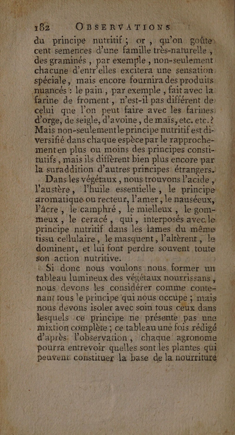du principe nutritif; or , quon. goûte des graminés , par exemple , non-seulement chacune d’entr'elles excitera une sensation spéciale, mais encore fournira des produits farine de froment , n'est-il pas différent de: celui que l’on peut faire avec les farines d'orge, de seigle, d'avoine, de maïs, etc. etc. ? Mais non-seulement le principe nutritif est di- versifié dans chaque espèce par le rapproche- menten plus où moins des principes consti- tutifs, maïs ils diffèrent bien plus encore par la suraddition d’ autres principes étrangers.) Dans les végétaux , nous trouvons Pacide , _dromatiqué ou recteur, Pamer , le nauséeux, Pâcre,, le camphré : le mielleux , le gom- principe nutritif dans lés lâmes du même tissu cellulaire, le masquent, l’altèrent, le dominent, et lui font perdre souvent toute son action nutritive. | Si donc nous voulons nous former un tableau lumineux des végétaux nourrissans , nous devons les considérer comme conte= nant tous le principe qui nous occupe ; mais nous dévons isoler avec som tous céux dans lesquels :ce principe ne présente pas une mixtion complète ; ce tableau une fois rédigé d’après: l'observation , chaque agronome pourra entrevoir: quelles sontles Dante qui peuvent constituer la base de la nourrituré
