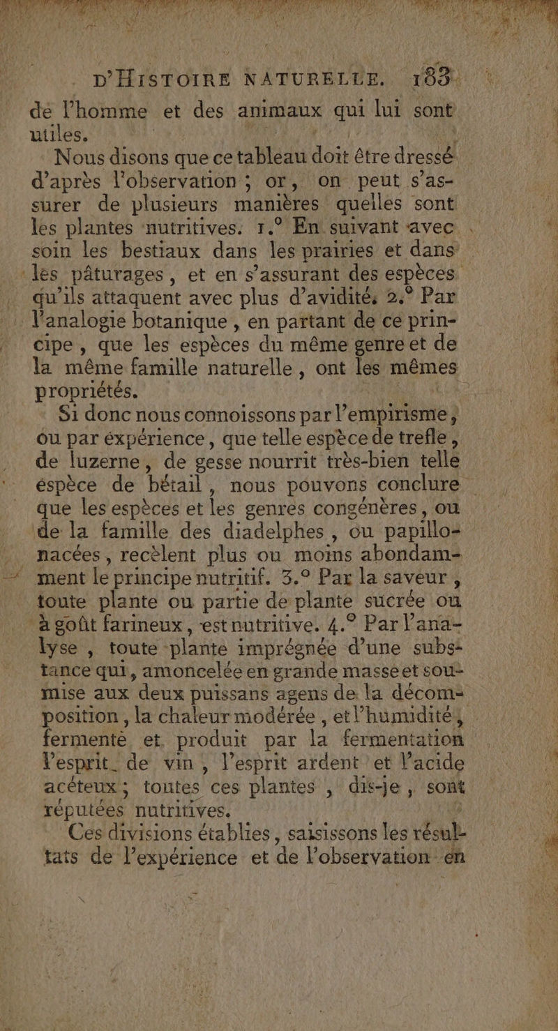 SEA PES EE | A2 de Î AE | PAM ER ! &lt; D'HISTOIRE NATURELLE. 1094 de l'homme et des animaux qui lui sont utiles. | Nous NT que ce au Fe être dressë d’après l'observation ; or, on peut s’as- surer de plusieurs manières quelles sont a) les plantes nutritives. 1.° En smvant avec .  soin les bestiaux dans les prairies et dans les pâturages, et en s’assurant des espèces qu'ils attaquent avec plus d’avidités 2.° Par analogie botanique , . partant de ce prin- cipe, que les espèces du même genre et de 4 la même famille naturelle, ont les mêmes | À propriétés. UN S1 donc nous connoissons par empirisme, 4 ou par éxpérience, que telle espèce de trefle, Le» de luzerne , de gesse nourrit très-bien telle AM éspèce de bétail, nous pouvons conclure LANRGAEANTe que les espèces et les genres congénères , OÙ de la famille des diadelphes, ou papillos . nacées, recèlent plus ou moins abondam- © ment le principe nutritif. 3.9 Pax la saveur, À toute plante ou partie de plante sucrée où 6 ‘à goût farineux, est nutritive. 4. ® Parl'ana- a lyse , toute ‘plante : imprégnée d’une sube: tance qui, amoncelée en grande masseet sou- mise aux deux puissans agens de la décom- position, la chaleur modérée , etl’humuditéy fermenté et. produit par la fermentation s) Vesprit_ de vin, l'esprit ardent et Vacide acéteux ; toutes” ces plantes , dise, sont | réputées nutritives. Ces divisions établies, saisissons les tésalL af tats de l'expérience et de l'observation: cn 5 $ ne.