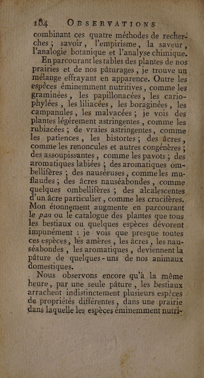 46% Os SERVATIONS combinant ces quatre méthodes de rechert. l’analogie botanique et l’analyse chimique. En parcourant lestables des plantes de nos prairies et de nos pâturages, je trouve un mélange effrayant en apparence. Outre les graminées, les papillonacées, les cario- . C1 [2 f phylées , les liliacées, les boraginées, les plantes légérement astringentes , comme les rubiacées ; de vraies astringentes, comme comnie les renoncules et autres congénères ; des assoupissantes, comme les pavots ; des aromatiques labiées ; des aromatiques om- bellifères ; des nauséeuses, comme les mu- flaudes ; des Âcres nauséabondes , .comme quelques ombellifères ; des alcalescentes d’un âcre particulier , comme les crucifères, Mon étonnement augmente en parcourant le pan ou le catalogue des plantes que tous les bestiaux ou quelques espèces dévorent impunément : je vois que presque toutes ces espèces, les amères , les Âcres , les nau- séabondes , les aromatiques, deviennent la pâture de quelques-uns de nos animaux omestiques. Nous observons encore qu’à la même heure, par une seule pâture , les bestiaux de propriétés différentes, dans une prairie