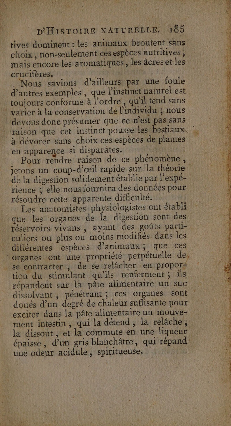 D'HISTOIRE NATURELLE. 165 tives dominent : les animaux broutent sans choix, non-seulement cesespèces nutritives, mais encore les aromatiques, les âcreset les crucifères. 4 | ‘Nous savions d’ailleurs par une foule d’autres exemples, que l'instinct naturel est toujours conforme à l’ordre, quil tend sans devons done présumer que ce n’est pas sans Pour rendre raison de ce phénomène, jetons un coup-d’œil rapide sur La théorie de la digestion solidement établie par Pexpé- rience ; elle nous fournira des données pour résoudre cette apparente difhculié, . Les anatomistes physiologistes ont établi en apparence si disparates. réservoirs vivans , ayant des goûts parti-. culiers ou plus ou moins modifiés dans les différentes espèces d'animaux ; que ces REUREE [4 se contracter , de se relâcher en propor- tion du stimulant qu'ils renferment ; ils répandent sur la pâte alimentaire un suc lissolvant , pénétrant ; ces organes sont doués d’un degré de chaleur sufhsante pour exciter dans la pâte alimentaire un mouve- ment intestin, qui la détend , la relâche, la dissout, et la commute en une liqueur épaisse, d’un gris blanchâtre, qui répand une odeur acidule, spiritueuse, |