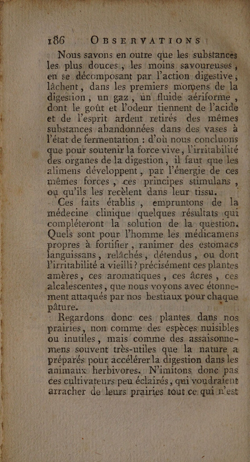 RE « TRS 2. 7 # ERA SE RD OR ESS LC TRNP RE I TE ARR AE ag 166. OBS ERTATIONSUIUS Nous savons en outre que les subétancés les plus douces ; les moins savoureuses lâchent, dans les premiers momens de la digestion , un gaz, un fluide aériforme , dont le goût et l'odeur tiennent de l’acide et de l'esprit ardent retirés des mêmes Pétat de fermentation : d’où nous concluons que pour soutenir la force vive, l'irritabilité des organes de la digestion, 1l “faut que les alimens développent | par l’énergie de ces mêmes forces , ces ‘principes stimulans , ou qu'ils les recèlent dans leur tissu. | Ces faits établis, embpruntons de la médecine clinique quelques résultats qui compléteront la solution de: la: question: propres à fortifier , ranimer des estomacs Pirritabilité a vieilli? précisément ces plantes amères, ces aromatiques , ces âcres , ces ment attaqués par nos bestiaux pour cas | pâture. Regardons donc ces plantes dans nos prairies, non comme des espèces nuisibles ou inutiles, mais comme des assaisonne- mens souvent très-utiles que la nature a préparés pour accélérer la digestion dans les animaux herbivores.. N'amitons donc pas ces cultivateurs peu éclairés ; qui voudraient arracher de leurs prairies tout ce qui n'est