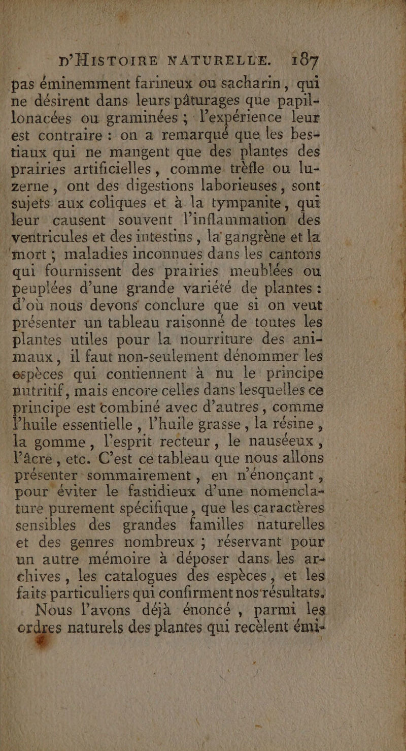 TNA d PATES De FOR OC NA EL 1 ï WE. * d Fa, fE SOA RAR j Ï À SLT 2e Ci fl \ D'HISTOIRE NATURELLE. 187 pas éminemment farineux ou sacharin, qui ne désirent dans leurs pâturages que papil= lonacées ou graminées ; l'expérience leur est contraire : on a remarqué que les bes- tiaux qui ne mangent que des plantes des prairies artificielles, comme: trèfle ou lu- zerne, ont des digestions laborieusés, sont sujets aux coliques et à la tympanite, qui leur causent souvent l’inflammation des ‘ventricules et des intestins , la gangrène et la Imort ; maladies inconnues dans les cantons qui fournissent des prairies meublées ou peuplées d’une grande variété de plantes : d’où nous devons conclure que s1 on veut présenter un tableau raisonné de toutes les plantes utiles pour la nourriture des ani- maux, il faut non-seulement dénommer les espèces qui contiennent à nu le principe nutritif, mais encore celles dans lesquelles ce principe est combiné avec d’autres, comme Vhuile essentielle , l'huile grasse, la résine, la gomme, l'esprit recteur , le nauséeux, Vâcre , etc. C’est ce tabléau que nous allons présenter sommairement, en nénonçant, pour éviter le fastidieux d’une nomencla- ture purement spécifique, que les caractères sensibles des grandes familles naturelles - et des genres nombreux ; réservant pour un autre mémoire à déposer dans. les ar+ chives , les catalogues des espèces, et les. faits particuliers qui confirment nos‘résultats. Nous l’avons déja énoncé , parmi les Ne à naturels des plantes qui recèlent mi ES à 7 pee PE # \ Z , ; $ S LC &lt;e L TP pe ETS Re S ARE TS ST ee PE CE ST SR