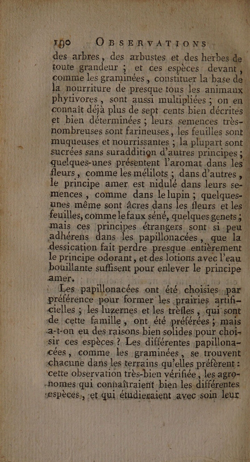 xÿO OBSERVATIONS, des arbres, des arbustes et des herbes de toute grandeur ; et ces espèces devant ,. comme les graminées, constituer la base de la nourriture de presque tous les animaux! connaît déjà plus de sept cents bien décrites” et bien déterminées ; leurs semences très- nombreuses sont farineuses, les feuilles sont” muqueuses et nourrissantes ;. la plupart sont ” sucrées sans suradditiqn d’autres principes ; » quelques-unes présentent l’aromat dans les” fleurs, comme lesmélilots ; dans d’autres , « le principe amer est nidulé dans leurs se-w mences, comme dans lelupin ; quelques- nes même sont âcres dans les fleurs ‘et les” feuilles, comme lefaux séné, quelques genets ; adhérens dans les papillonacées, que la dessication fait perdre presque entièrement le principe odorant, et-des lotions avec l’eau boüillante suffisent pour enlever le principe amer, | | | à tt 36 : Les papillonacées .ont été, choisies: par préférence pour former les -praïries artifñ- cielles ; les luzernes.et les trèfles , ‘qui sont de cette famille, ont été préférées; mais | a-t-on eu des raisons.bien solides pour choïi- sir ces espèces. ?. Les différentes .papillona- cées, comme les graminées, se trouvent -chacune dans les terrains qu’elles préfèrent : ‘cette observation très-bien vérifiée , les agro- ‘espèces, :et qui étüdieraient avec -soin leur