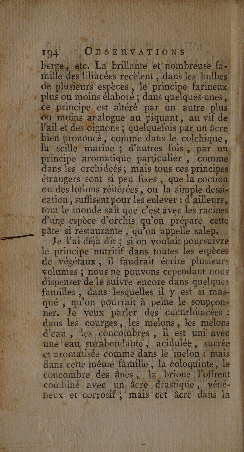 kr Faure 1094 OS EE MRTD RE Ve ï À Fe Prat 4. La brillanté et! nombrèuse. fe | le ‘mille de liliacées recèlent , dans les bulbes | de plusieurs espèces, le principe farineux, # plus où moins élaboré ; dans quelques- -unes, Hi; LEE principe, est altéré par un autre plus 7 ‘moins analogue au piquant, au vif de a Mail et des Gignons ; ; quelquefois par un âcre Fit ON Bien prononcé, comme dans le colchique, | Ha scillé marine ; d’autres fois, par un, f principe aromatique particulier y. comme dans les orchideés; mais tous ces principes étrangers sont si peu fixes , que la coction où des lotions réitérées, ou la simple dessi= cation, suffisent pour re enlever ; d ailleurs, tout le monde sait que C “est, avec les racimes - dungeiespèce d’orchis qu’ on prépare cette ! Le pâte si restaurante , qu on appelle salep. “à 7... Je la déjà dit ; Si on voulait poursuivre 4 Four 41e principe ‘nutritif dans toutes les espèces ire végétaux , 1l faudrait écrire plusieurs volumes ; nous ne pouvons cependant nous dispenser de le suivre. encore dans quelques familles ». dans lesquelles il y'est si mas- qué , qu'on pourrait à peine le soupçon mer. Je Veux parler des cucurbitacées : dans les courges, les melons, les melons Jd'Ea s'iles concombres , ‘il est uni! avec üne eau surabondanie , | acidulée, sucrée et aromatisée comme dans le melon : mais j dans cette même faille , la coloquinte, le concombre des, ânes , la. bfone : loffrent combine. avec pu àcre drastique véné- feux et corrosif ; hais cet âcré dans la