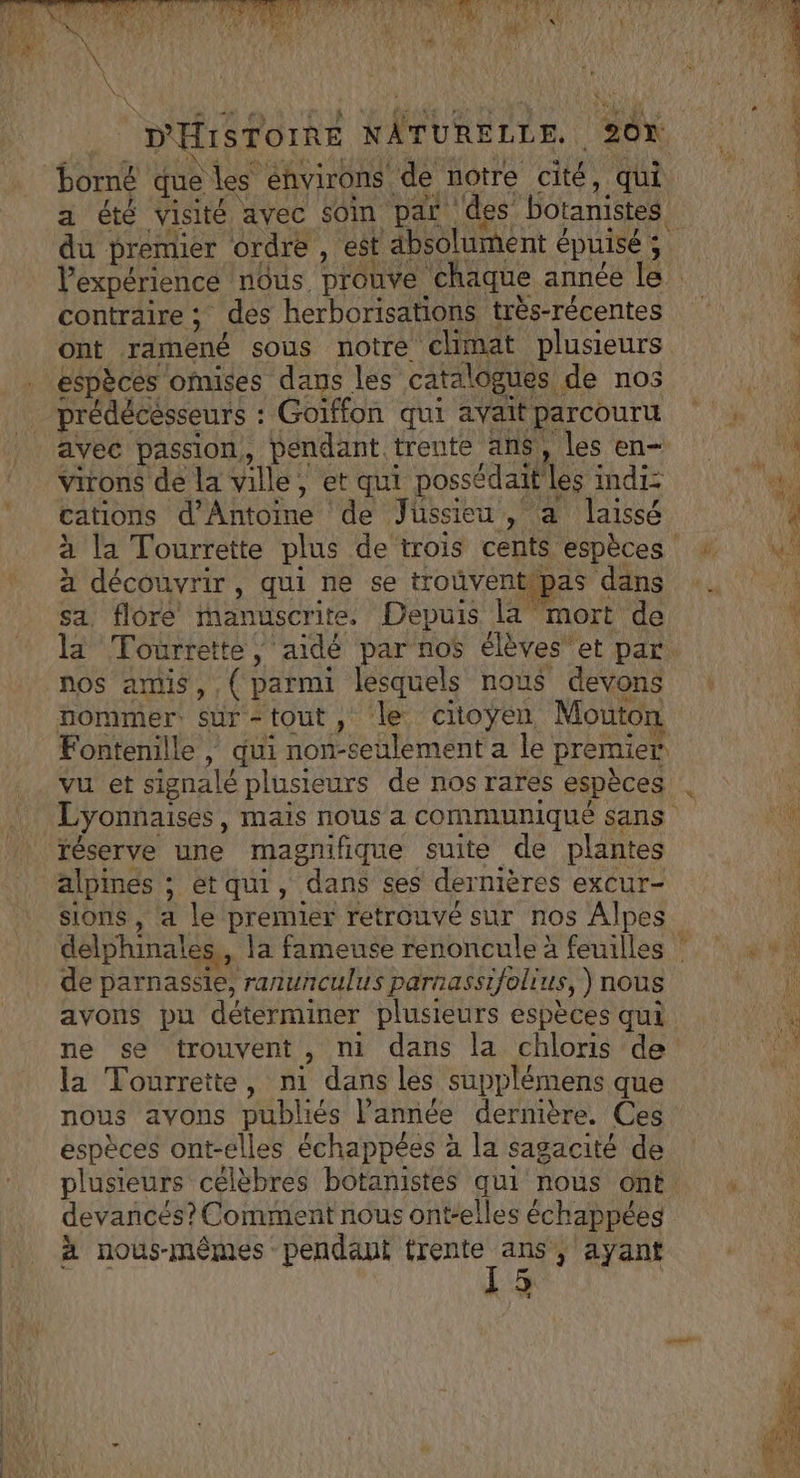 borné que les environs de notre cité, qui a été visité avec soin par des botanistes contraire ; des herborisations très-récentes ont ramené sous notre climat plusieurs espèces oMmises dans les catalogues de nos prédécesseurs : Goiffon qui avait parcouru avec passion, pendant trente ans, les en- Virons de la ville, et qui possédait les indiz cations d'Antoine de Jussieu, a laissé à découvrir, qui ne se trouvent pas dans sa, flore manuscrite. Depuis la mort de la Tourrette, aidé par nos élèves et par. nos amis, ,( parmi lesquels nous devons nommer. sür-tout, le citoyen Mouton Fontenille , qui non-seulement a le premier réserve une magnifique suite de plantes alpinés ; etqui, dans ses dernières excur- sions, a le premier retrouvé sur nos Alpes de parnassie, ranunculus parnassifolius, ) nous avons pu déterminer plusieurs espèces qui ne se trouvent, ni dans la chloris de la Tourrette, ni dans les supplémens que nous avons publiés l’année dernière. Ces espèces ont-elles échappées à la sagacité de plusieurs célèbres botanistes qui nous ont. devancés? Comment nous ont-elles échappéeg à nous-mêmes pendant nt: ; ayant De |