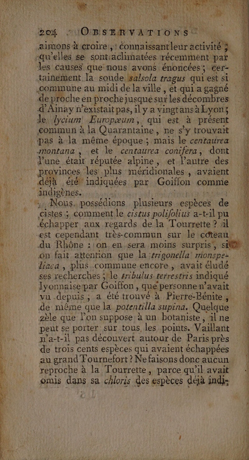 vT “&amp; cominune au midide la ville, et.qui a gagné de proche en prochejusque sur les décombres d'Ainay n'existait pas, 1l y a vingtansà Lyons de lycium! Europæum,. qi est à présent commun à la Quarantaine, ne s'y trouvait pas à la même époque ; mais le cenfraurea montana , et le centaurea comifera, dont l'une était réputée alpine, et l’autre des provinces, les plus méridionales, avaient déja été indiquées par Goiffon comme indigènes. | MCE &amp;chapper aux regards de la Tourrette ? Al ôn fait attention que la :rgonella' rrionspez lraca , plus commune encore , avait élude ses recherches ;'le #ibulus. terrestris imdiqué lyonnaisepar Goiffon , que personnew’avait vu .depuis ; a été trouvé à Pierre-Bénite,, de même que la potentilla supina. Quelque zèle que lon suppose à un botaniste , al ne peut se porter sur tous, les points. Vaillant m'a-t-1l pas découvert autour de Paris près de trois cents espèces qui avaient échappées au grand Fournefort ? Ne faisons donc aucun reproche à la Tourrette, parce qu'il avait omis dans sa chloris des espèces déjà ind: A4 a te té dt DE er