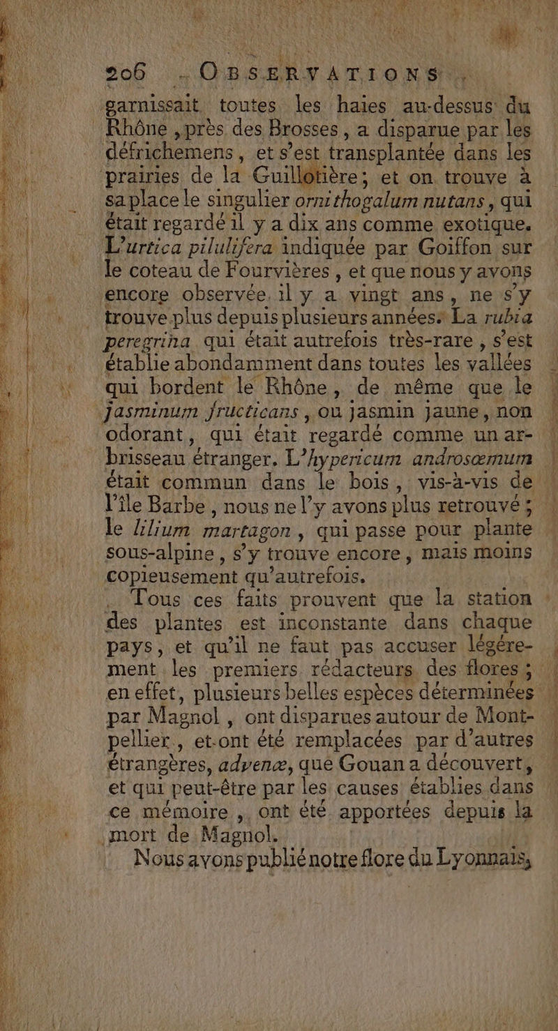 VESTE à s PASS ER PE RE PE NA AN ET à TOUL UTRTLEN L à rar 44 : h F mn (C) Ds Een sa V4 VE * LR 206 OBSERVATIONS UN | garnissait toutes les haies au-dessus du défrichemens , et s’est transplantée dans les prairies de la Guillotière; et on trouve à sa place le singulier orxthogalum nutans , qui était regardé 1l y a dix ans comme exotique. L’urtica pilulifera indiquée par Goiffon sur le coteau de Fourvières , et que nous y avons encore observée. il y a vingt ans, ne sy trouve plus depuis plusieurs annéesa La rubra peregrina qui était autrefois très-rare , s’est établie abondamment dans toutes les vallées qui bordent le Rhône, de même que le jasminum Jructicans , Où jasmin jauhe, non odorant, qui était regardé comme un ar- brisseau étranger. L’hypericum androsæmum l’île Barbe , nous ne l’y avons plus retrouvé ; le Llium martagon, qui passe pour plante sous-alpine , s’y trouve encore, mais moins copieusement qu’autrefois. des plantes est inconstante dans chaque « ! pays, et qu’il ne faut pas accuser légére- en effet, plusieurs belles espèces déterminées par Magnol , ont disparues autour de Mont- pellier, et-ont été remplacées par d’autres étrangères, advenæ, que Gouan a découvert, et qui peut-être par les causes établies dans ce mémoire , ont êté apportées depuis la .mort de Magnol. ( Nous avons publié notre flore du Lyonnais, PE NE ets SCoaiine ru