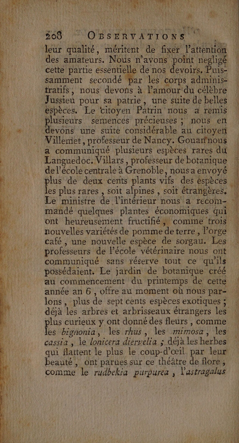 RSR NE ES LES IIS 508 CPE STE RER Et des amateurs. Nous n'avons point negligé cette partie essentielle de nos devoirs. Puis- samment secondé ar les corps adminis- tratifs, nous devons à l’amour du célèbre Jussieu pour sa patrie, une suite de belles espèces. Le citoyen Patrin nous a remis plusieurs semences précieuses ; nous en Villemet, professeur de Nancy. Gouarfnous Languedoc. Villars, professeur de botanique plus de deux cents plants vifs des éspèces les plus rares , soit alpines , soit étrangères, mande quelques plantes économiques qui nouvelles variétés de pomme de terre , l'orge café , une nouvelle espèce de sorgau. Les professeurs de Pécole vétérinaire nous ont communiqué sans réserve tout ce qu ils possédaient. Le jardin de botanique créé au commencement du printemps de ceite année an 6, offre au moment où nous par- lons, plus de sept cents espèces exotiques ; plus curieux y ont donné des fleurs, comme cassia , le lonicera dierselia ; déjà les herbes qui flaitent le plus Le coup- d'œil par leur beauté, ont parues sur ce théâtre de flore, comme le rudbekia girbure. , l'astragalus