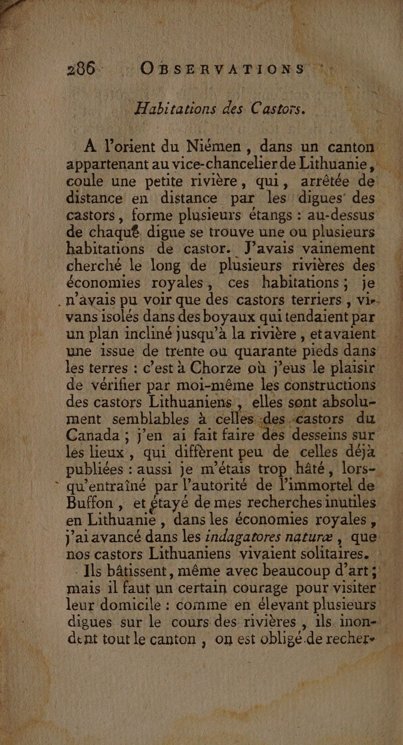 Habitations des Castors. RU À l’orient du Niémen , dans un canton appartenant au vice-chancelierde Lithuanie, coule une petite rivière, qui, arrêtée de distance en distance par les digues’ des castors, forme plusieurs étangs : au-dessus de chaquê. digue se trouve une ou plusieurs habitations de castor. J'avais vainement : cherché le long de plusieurs rivières des économies royales, ces habitations; je . n'avais pu voir que des castors terriers, Vin | vans isolés dans desboyaux quitendaientpar un plan incliné jusqu’à la rivière , etavaient une issue de trente où quarante pieds dans les terres : c’est à Chorze où j’eus le plaisir de vérifier par moi-même les constructions des castors Lithuaniens , elles sont absolu- ment semblables à celles des.Castors du Canada ; j'en ai fait faire des desseins sur les lieux , qui diffèrent peu de celles déjà publiées : aussi Je m'étais trop hâté, lors-. qu’entraîné par l’autorité de l’immortel de Buffon , et étayé de mes recherches inutiles en Lithuanie , dans les économies royales, | Jaiavancé dans les indagatores naturæ, que . nos castors Lithuaniens vivaient solitaires. ! Ils bâtissent, même avec beaucoup d’art;! mais il faut un certain courage pour visiter leur domicile : comme en élevant plusieurs! digues sur le cours des rivières , ils. inon- dent tout le canton , on est obligé.de rechers LA