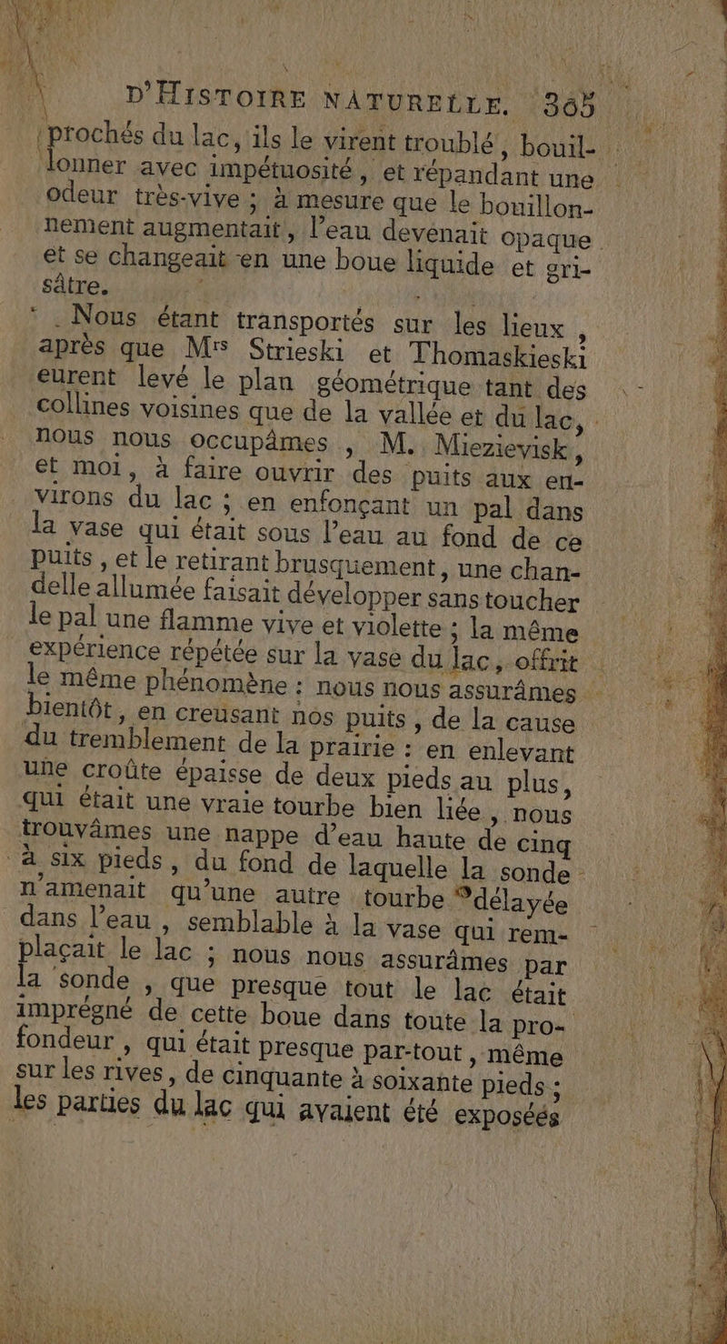 | (prochés du lac, ils le virent troublé, bouil- : lonner avec impétuosité, et répandant une odeur très-vive ; à mesure que le bouillon- nement augmentait, l’eau devenait opaque et se changeait en une boue liquide et gri- sâtre. és * | * . Nous étant transportés sur les lieux : après que M Strieski et Thomaskiesk eurent levé le plan géométrique tant des collines voisines que de la vallée et du lac \: nous nous occupâmes , M. Miezievisk, et moi, à faire ouvrir des puits aux ert- virons du lac ; en enfonçant un pal dans la vase qui était sous l’eau au fond de ce puits , et le retirant brusquement, une chan- delle allumée faisait développer sanstoucher le pal une flamme vive et violette ; la même expérience répétée sur la vase du lac, offrit | le même phénomène : nous nous assurâmes bientôt, en creusant nos puits , de la cause du tremblement de la prairie : en enlevant uñe croûte épaisse de deux pieds au plus, qui était une vraie tourbe bien liée , nous trouvâmes une nappe d’eau haute de cinq à Six pieds, du fond de laquelle la sonde - n’amenait qu’une autre tourbe Vdélayée dans l’eau , semblable à la vase qui rem- plaçait le lac ; nous nous assurâmes par É sonde , que presque tout le lac était imprégné de cette boue dans toute la pro- fondeur , qui était presque par-tout » Même sur les rives, de cinquante à soixante pieds ; les parties du lac qui avaient été exposés