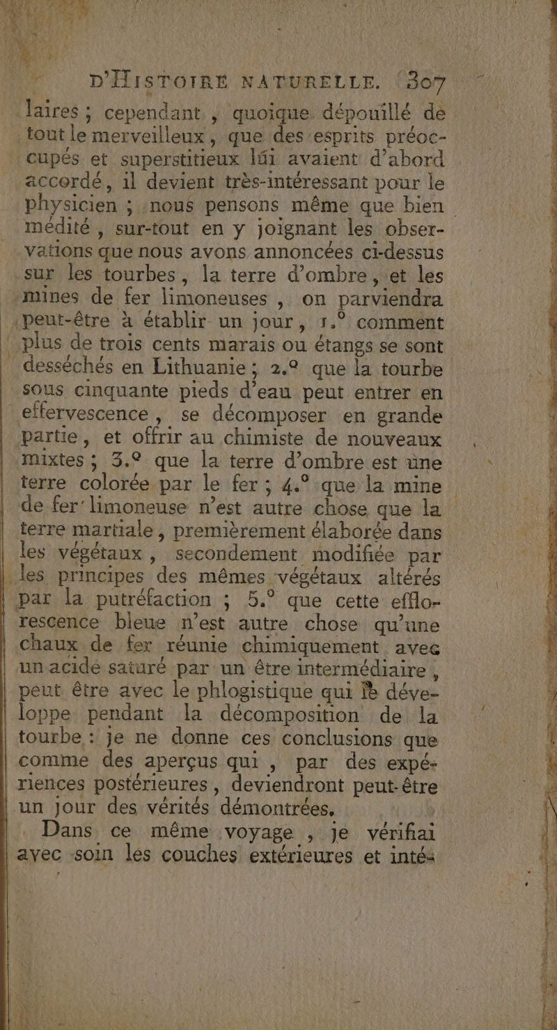 4 4 Dar z EU LATE &amp;. # ; 4: Mn . RNA ni nl is 4 ' ÿ De # h laires ; cependant , quoique dépouillé dé . tout le merveilleux, que vit préoc- Cupés et superstitieux lf1 avaient d’abord accordé, 1l devient très-intéressant pour le médité , sur-tout en y joignant les obser- vations que nous avons annoncées ci-dessus sur les tourbes, \a terre d'ombre, et les mines de fer limoneuses , on parviendra «peut-être à établir un jour, r.° comment plus de trois cents marais ou étangs se sont desséchés en Lithuanie ; 2.2 que la tourbe sous cinquante pieds d’eau peut entrer en effervescence , se décomposer en grande partie, et offrir au chimiste de nouveaux mixtes ; 3.2 que la terre d’ombre est üne terre colorée par le fer ; 4.°:que la mine terre martiale , premièrement élaborée dans les végétaux , secondement modifiée par les principes des mêmes végétaux altérés par la putréfaction ; 5.° que cette efflo- chaux de fer réunie chimiquement avec un acide saturé par un être intermédiaire , peut être avec le phlogistique qui le déve- loppe pendant la décomposition de la tourbe : je ne donne ces conclusions que comme des aperçus qui , par des expé- _riences postérieures , deviendront peut-être un Jour des vérités démontrées, | |. Dans ce même voyage , je vérifiai ayec soin les couches extérieures et intéa | |