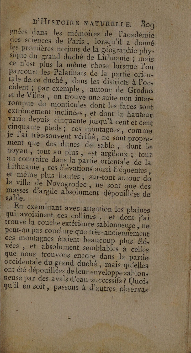 + gnées dans les mémoires de l'académie des sciences de Paris , lorsqu'il a donné | les premières notions de la géographie phy- | Sique du grand duché de Lithuanie ; mais ce n’est plus la même chose lorsque l’on … Parcourt les: Palatinats de la partie orien- * tale de ce duché » dans les districts à loc. cident ; par exemple, autour de Grodno . et de Vilna , on trouve une suite non inter extrêmement inclinées , et dont la hauteur varie depuis cinquante jusqu’à cent et cent | cinquante pieds: ces montagnes, comme je l’ai très-souvent vérifié, ne sont propre- ment que des dunes de sable , dont le noyau, tout au plus, est argileux ; tout au contraire dans la partie orientale de la et même plus hautes, sur-tout autour de “la ville de Novogrodec , ne sont que des masses d'argile absolument dépouillées de * sable, | En examinant avecattention les plaines qui avoisinent ces collines , et dont jai trouvé la couche extérieure sablonneuse ,ne peut-on pas conclure que très-anciennement ces montagnes étaient beaucoup plus élé, vées , et absolument semblables à celles que nous trouvons encore dans la partie occidentale du grand duché, mais qu'elles _ ont été dépouillées de leur enyeloppe sablon- |neuse par des avals d’eau successifs ? Quoi: quil en soit, passons à d’autres observas &gt; | RE aq D AE ist TE