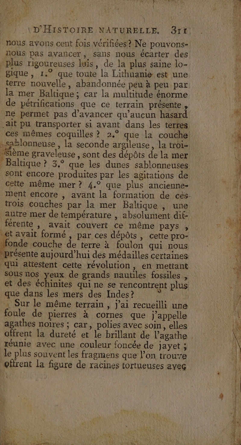 | D'HISTOIRE NATURELLE rt nous avons cent fois vérifiées? Ne pouvons- ?. ïous pas avancer, sans nous écarter des plus rigoureuses lois, de la plus saine lo- fe gique, 1.° que toute la Lithuanie est une , terre nouvelle, abandonnée peu à peu par AE la mer Baltique ; car la multitude énorme 4 de pétnifications que cé terrain présente , | * ne permet pas d'avancer qu'aucun hasard + ait pu transporter si avant dans les terres M ces mêmes coquilles ? 2.° que la couche RS -saslonneuse , la seconde argileuse, la troi- di “sème graveleuse, sont des dépôts delamer 4 Baltique ? 3,° que les dunes sablonneuses Hi Sont encore produites par les agitations de Me. cette même mer? 4.° que plus ancienne | ment encore , avant la formation de cés. a trois couches par la mer Baltique , une CAR autre mer de température , absolument dif re férente , avait couvert ce même pays » # 2008 -et avait formé , par ces dépôts, cette pro- 1 15 onde couche de terre à foulon qui nous : “4 présente aujourd’hui des médailles certaines nr qui attestent cette révolution , en mettant 0 SOUS nos yeux de grands nautiles fossiles , 1 et des échinites qui ne se rencontrent plus que dans les mers des Indes? ÿ F. | Sur le même terrain , jai recueilli une ÿ foule de pierres à cornes que j'appelle an agathes noïres ; car, polies avec soin, elles | offrent la dureté et le brillant de l’agathe | réunie avec une couleur foncée de jayet ; le plus souvent les fragmens que l’on troure oftrent la figure de racines tortueuses ayeg Lé; U Fe CRT NE NE Fe Le ARR nr ds re De » 2 = 61 -. EN ve EPP mage Lt Hd mais à * x ® « Te VERT. M LA AE as \ F