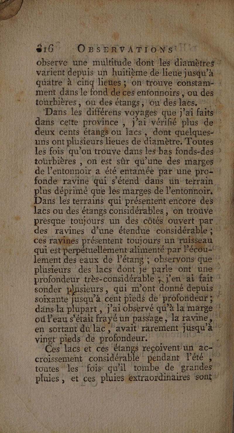 AR AREA PE AN LE ÉTENTE TR E PNG NET CEST ER j rate 3 Le qe 4 AE s1i0 OBSERVATIONS! Ms. observe une multitude ‘dont les diamètres varient depuis un huitième de lieue jusqu’à | quatre à cinq liéties; on trouve constam- : + ment dansle fond de ces entonnoirs , où des “ ! tourbières, ou des étangs, 6w des lacs, Las Dans les différens voyages que j'ai faits dans cette province , j'ai vérifié plus de ? deux cents étangs ou lacs, dont quelques- : uns ont plusieurs lieues de diamètre, Toutes Les fois qu’on trouve dans les bas fonds-des ? tourbières , on est sûr qu'une des marges * de l’entonnoir a été entamée par une pro | fonde ravine qui s'étend dans un terrain plus déprimé que les marges de l’entonnoir, ” Dans les terrains qui présentent encore des lacs ou des étangs considérables , on trouve presque toujours un des côtés ouvert par . des ravines d’une étendue considérable; ces raVinés présentent toujours un ruis qui est perpétuellement alimenté par Pé ee lement des eaux de l'étang; observons que : plusieurs des lacs dont jé parle ont une * 4 profondeur très- considérable syen ai HE 1: sonder plusieurs, qui mont donné depuis : | soixante Jusqu'à cent pieds de profondeur ; 10 däns ta plupart, j'ai observé qu'a la marge: 1 U où l’eau s'était frayé un passage, la ravine, ‘4 De en sortant du lac , avait rarement Faq ‘M vingt pieds de profondeur. nn : ‘Ces lacs et ces étangs récoivent un ac-° croissement considérable endant lété toutes ‘les fois: qu'il tombe de srandes pluies, et ces pluies: bon Ho te sont + CPR # Er