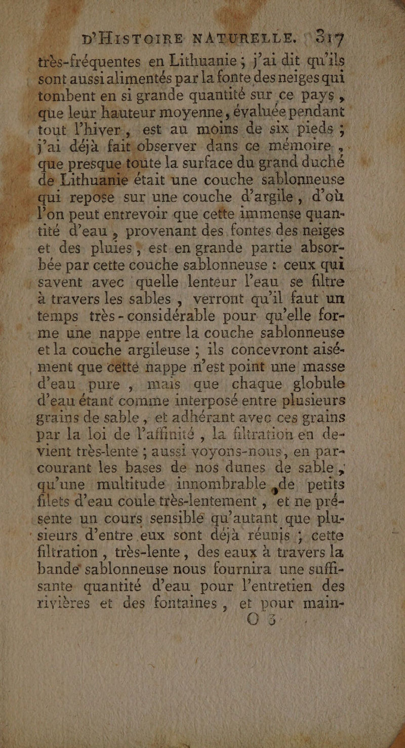 _ | QUR ELLE. | ANS MA M en Hébise ; j'ai dit qu FT taussi alimentés par la fonte sn neigesqui 4 tombent en si grande quantité sur ce pays , e leur hauteur moyenne, évaluée pendant j'ai déjà faitiobserver dans ce mémoire... uetoute la surface du grand duché + amie était une couche sablonneuse 1 L rep o$e sur une couche à argile, d’où Von peut entrevoir que cette immense quan- tité d’eau , provenant des fontes des neiges et des pluies ® est.en grande partie absor- bée par cette couche sablonneuse : ceux qui 1 savent avec quelle lenteur l’eau se filtre à travers les sables , verront qu'il faut un temps très - considérable pour. qu’elle for- me une nappe entre la couche sablonneuse et la couche argileuse ; ; ils concevront aisé- . ment que cêtté happe West point une masse d eau pure ,; mais que chaque globule d’eau étant comme interposé entre plusieurs grains de sable ,; et adhérant avec ces grains par la loi de Vaffinité , la filtration en de- vient très-lente ; aussi voyons-nous, en par | Courant les bases de nos dunes de sable, qu'une multitude innombrable dé, petits filets d’eau coule très-lentement , et ne pré- sente un cours sensiblé qu’ autant que plu- sieurs d’entre eux sont déjà réunis. ‘cette filtration , très-lente, des eaux à travers la bande sablonnense nous fournira une suffi- sante quantité d’eau pour l’entretien des riviè res et des fontaines, et pour main- ë