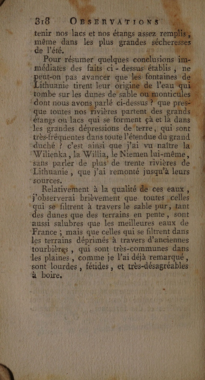 tenir nos lacs et nos étangs assez rem même dans les plus grandes Le de Pété, ) Pour résumer quelques co usions | _médiates des faits ci- dessus! établis ; ne peut-on pas avancér que les fontaines ‘de ‘Lithuanie tirent leur origine\de re “tombe sur les dunes de’sable Oum dont nous avons parlé ci-dessus ? que Ds ‘que toutes nos die partent des MA ‘étangs ou lacs qui se forment çà et là dans ‘les grandes dépressions de'terre , qui sont très-fréquentes dans toute l’ étendue du grand ‘duché ? c’est ainsi que j’ai vu naître la, Wilienka , la Willia, le Niemen lui-même, “sans parler de plus' de trente rivières de ‘Lithuanie , que Jai remonte Jane leurs ‘sources. Relativement à la qualité de. ces eaux, ‘j'observerai brièvement que toutes es ni ‘qui se filtrent à travers le sable pur, tant ‘des dunes que des terrains en pente, sont | aussi salubres que les meilleures eaux de ‘France ; mais que celles qui se filtrent dans | les terrains déprimés à travers d'anciennes | ‘tourbières , qui sont très-communes dans | les plaines, comme je l’ai déjà remarqué, sont lourdes , fétides, et très-désagréables \4 à boire, | a | “©: M Era 4 . 4 à