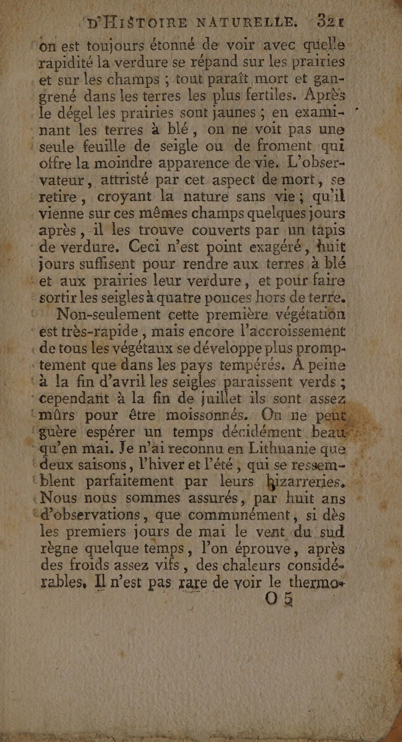 (D'HISTOIRE NATURELLE, 92€ on est toujours étonné de voir avec quelle: rapidité la verdure se répand sur les prairies et sur les champs ; tout paraît mort et gan- grené dans les terres les plus fertiles. Après à le dégel Les prairies sont jaunes ; en exanu- ‘ Ÿ nant les terres à blé, onne voit pas une : seule feuille de seigle ou de froment qui offre la moindre apparence de vie. L’obser- vateur, attristé par cet aspect de mort, se retire , croyant la nature sans vie; qu'il | vienne sur ces mêmes champs quelques) jours après , il les trouve couverts par un tapis de verdure. Ceci n’est point exagéré, huit | Jours sufhisent pour rendre aux terres à blé Let aux prairies leur verdure, et pour faire sortir les seigles à quatre ponces hors deterre. Non-seulement cette première végétation. “est très-rapide , mais encore l'accroissement «de tous les végétaux se développe plus promp- “tement que dans les pays tempérés. À peine (a la fin d’ avril les seigles paraissent verds ; ‘(séépendait à la fin de juillet ils sont assez. (mûrs pour être moïissonnés. On ne pente. .! guère espérer un temps décidément. beat qu'en mai. Je n’ai reconnu en Lithuanie que tj ‘deux saisons , l'hiver et l'été ; qui se ressem- tblent parfaitement par leurs kRizarreries. «Nous nous sommes assurés, par huit ans * cd’observations, que communément, si dès les premiers jours de mai le vent du sud règne quelque temps, l’on éprouve, après des froids assez vifs, des chaleurs considés rables, Il n’est pas rare de voir Le thermos plis ee ea f À. ÿ na Fo. LP : A Pt AE ALES NS ANS Re Rp gt A à RS PE PE LEE S
