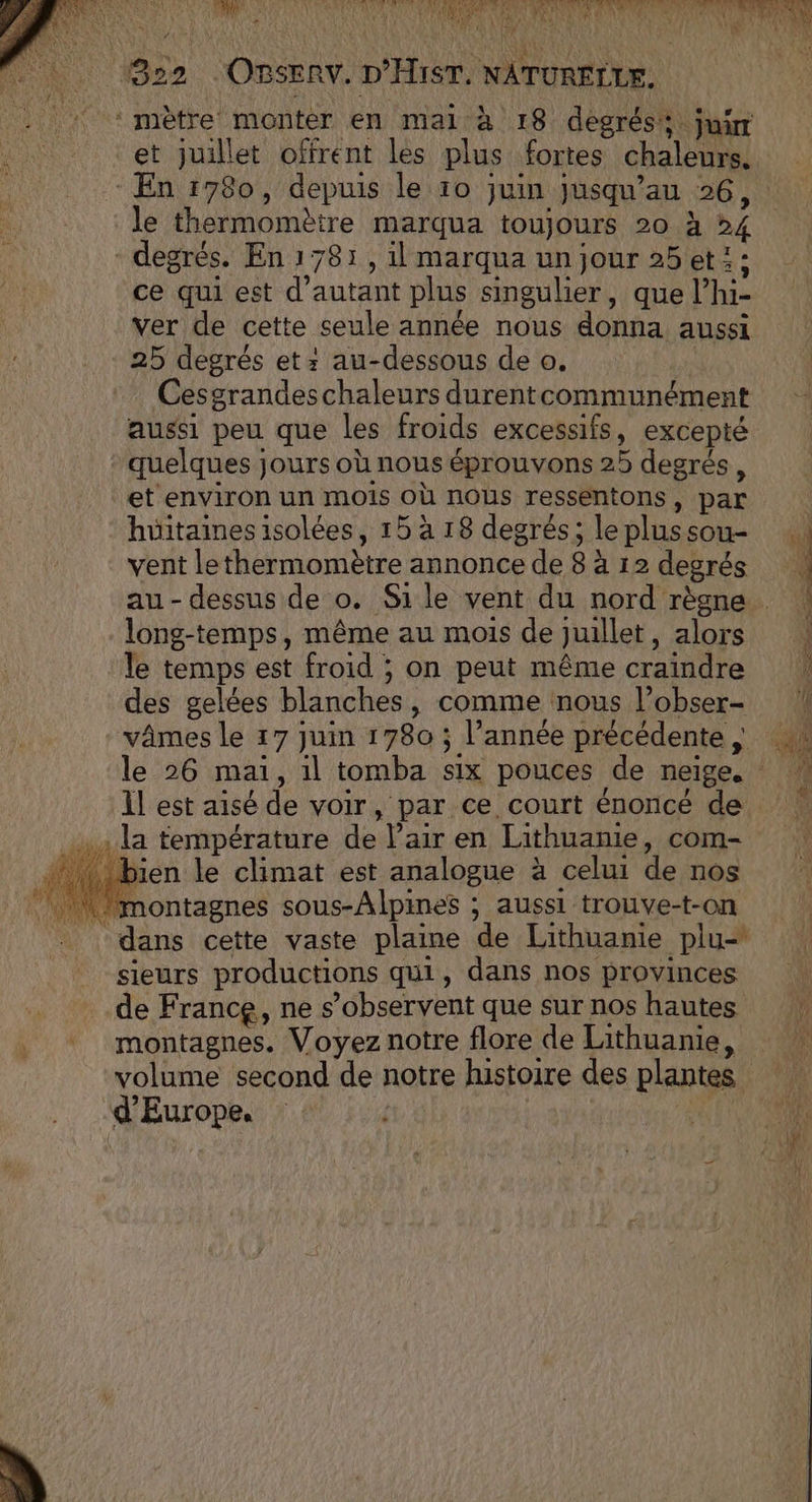 «M Abarth: dr |} 4 L 4 ‘+ 322 OBSERV. D'HIST. NATURELLE. 1 ‘mètre monter en mail à 18 degrés jui et juillet offrent les plus fortes chaleurs. En 1780, depuis le 10 juin jusqu’au 26, le thermomètre marqua toujours 20 à 24 - degrés. En 1781, il marqua un jour 25 et: : ce qui est d'autant plus singulier, que l’hi- ver de cette seule année nous donna aussi 25 degrés et: au-dessous de o. | Cesgrandeschaleurs durentcommunément aussi peu que les froids excessifs, excepté quelques jours où nous éprouvons 25 degrés, et environ un mois Où nous ressentons, par hüitaines isolées, 15 à 18 degrés; le plus sou- ; vent lethermomètre annonce de 8 à 12 degrés au-dessus de o. Sile vent du nord règne long-temps, même au mois de juillet, alors : le temps est froid ; on peut même craindre | des gelées blanches, comme nous l’obser- vâmes le 17 juin 1780 ; l’année précédente, le 26 mai, 1l tomba six pouces de neige. 1l est aisé de voir, par ce court énoncé de . la température de l’air en Lithuanie, com- ‘bien le climat est analogue à celui de nos | montagnes sous-Alpines ; aussi trouve-t-on dans cette vaste plaine de Lithuanie plu- sieurs productions qui, dans nos provinces de France, ne s’observent que sur nos hautes montagnes. Voyez notre flore de Lithuanie, volume second de notre histoire des plantes d'Europe, ARE