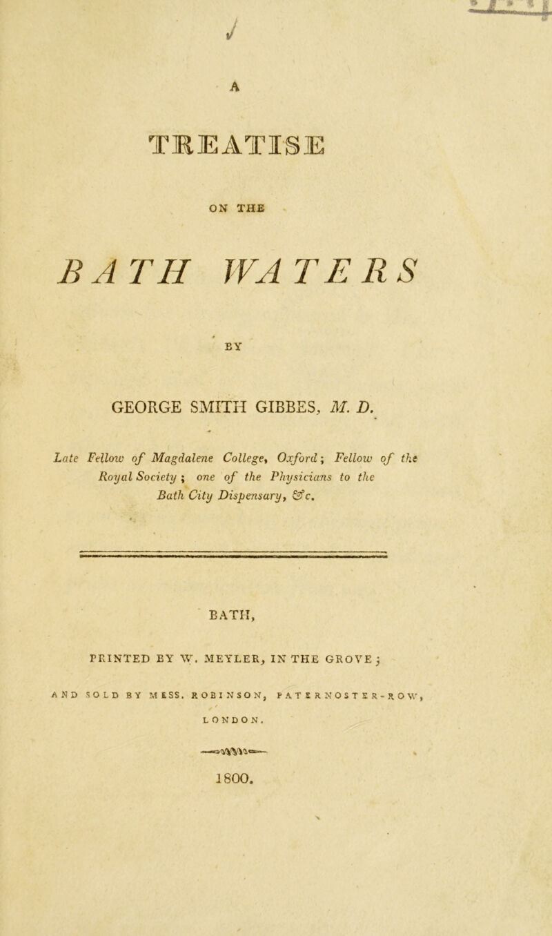 J TREATISE ON THE BATH WATERS * EY GEORGE SMITH GIBBES, M. D. Late Ftllozv of Magdalene College, Oxford; Fellow of the Royal Society ; one of the Physicians to the Bath City Dispensary, &fc. BATH, TRINTED BY W. MEYLER, IN THE GROVE j AND SOLD BY MESS. ROBINSON, PATERNOSTER-ROW, LONDON. —— 1800.