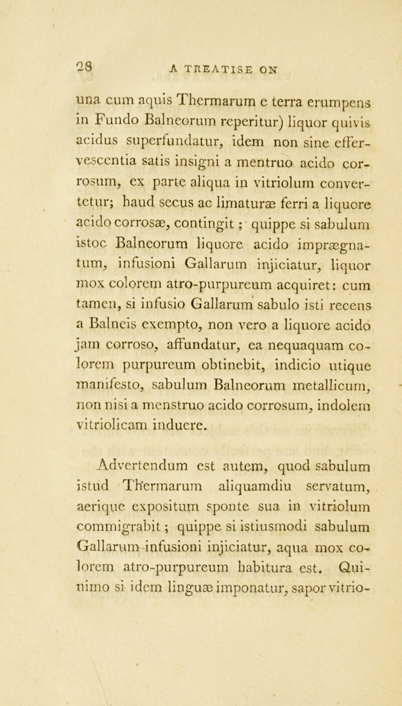 as una cum aquis Thermarum e terra erumpens in Fundo Balneorum reperitur) liquor quivis acidus superfundatur, idem non sine effer- vescentia satis insigni a mentruo acido cor- rosum, ex parte aliqua in vitriolum conver- tetur; haud secus ac limaturae ferri a liquore acido corrosae, contingit; quippe si sabulum istoc Balneorum liquore acido impraegna- tunrq infusioni Oallarum injiciatur, liquor mox colorem atro-purpureum acquiret: cum tamen, si infusio Gallarum sabulo isti recens a Balncis exempto, non vero a liquore acido jam corroso, affundatur, ea nequaquam co- lorem purpureum obtinebit, indicio utique manifesto, sabulum Balneorum metallicum, non nisi a menstruo acido corrosum, indolem vitriolicam inducre. Advertendum est autem, quod sabulum istud Th'ermarum aliquamdiu servatum, aerique expositum spoilte sua in vitriolum commigrabit; quippe si istiusmodi sabulum Gallarum infusioni injiciatur, aqua mox co- lorem atro-purpureum habitura est. Qui- nimo si idem linguaeimponatur, saporvitrio-